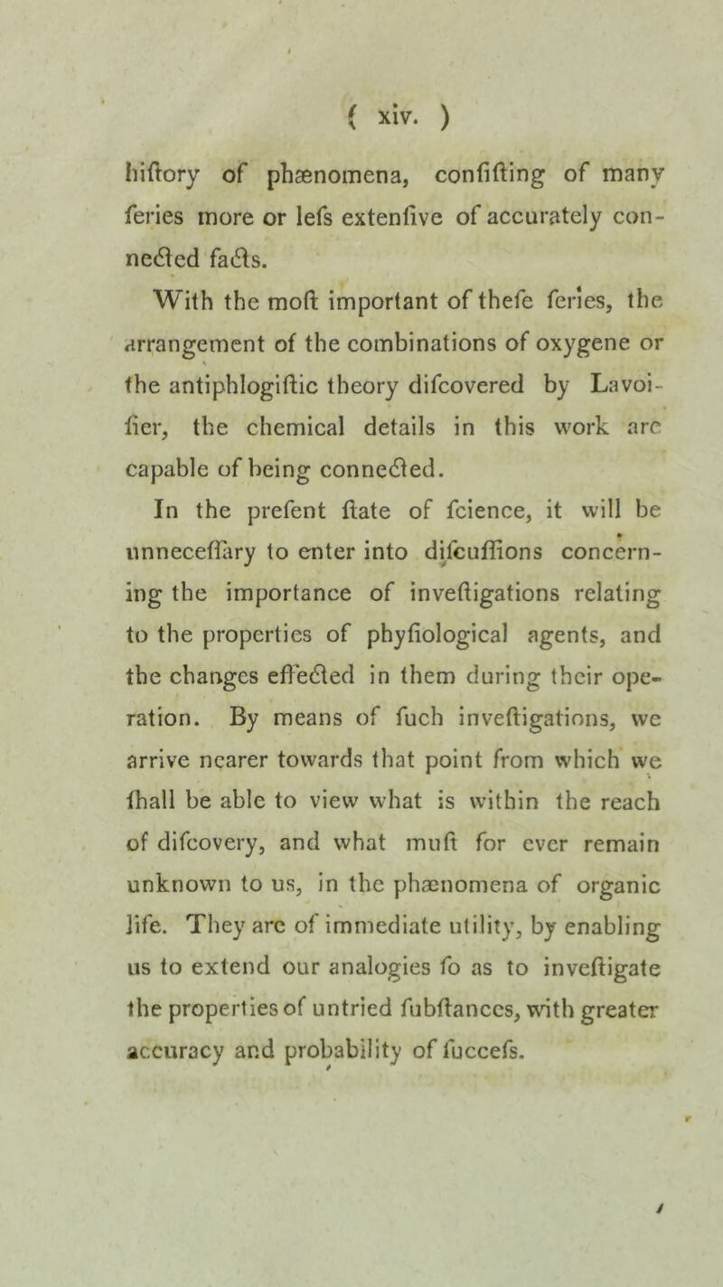 hiftory of phaenomena, confiding of many feries more or lefs extenfive of accurately con- nc6led fat5ls. With the moft important of thefe feries, the ' arrangement of the combinations of oxygene or the antiphlogiftic theory difcovered by La voi- der, the chemical details in this work arc capable of being connected. In the prefent flate of fcience, it will be nnnecefliiry to enter into di/cuflions concern- ing the importance of invedigations relating to the properties of phyfiological agents, and the changes efledled in them during their ope- ration. By means of fuch inveftigatinns, we arrive nearer towards that point from which we lhall be able to view what is within the reach of difeovery, and what muft for ever remain unknown to us, in the phaenomena of organic life. They are of immediate utility, by enabling us to extend our analogies fo as to inveftigate the properties of untried fubflanccs, with greater accuracy and probability of fuccefs. r /