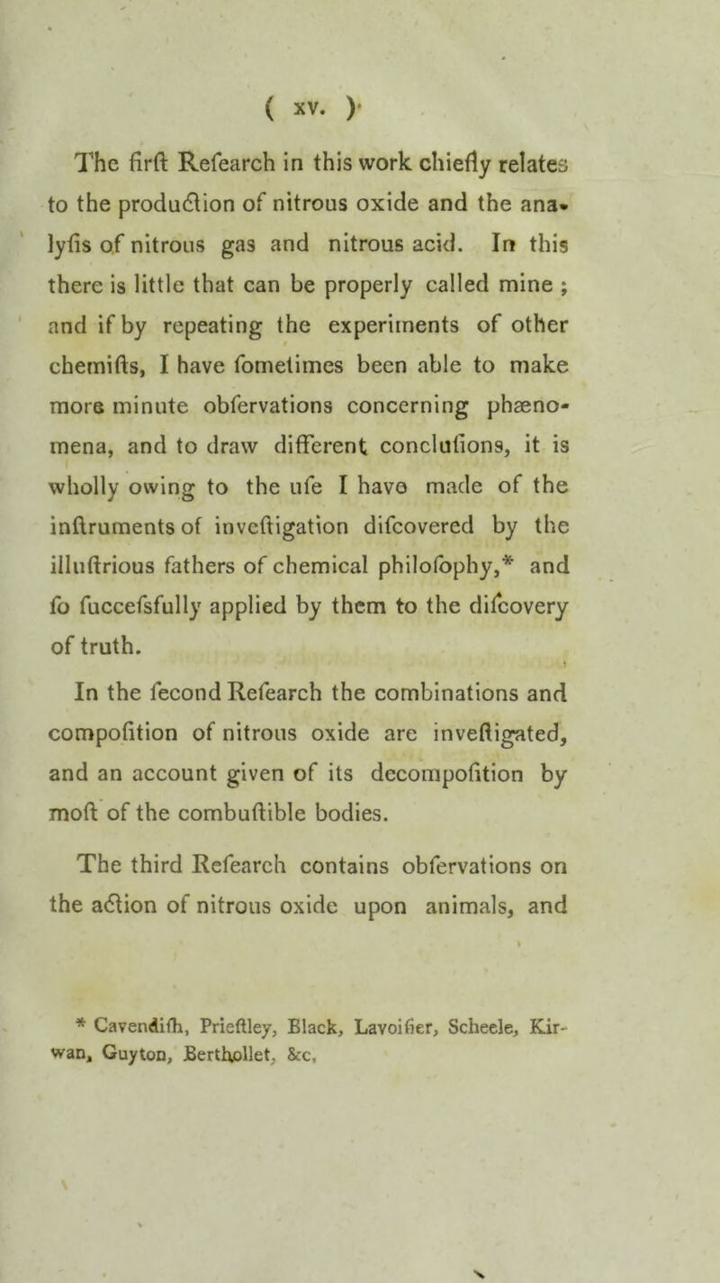 The firft Refearch in this work chiefly relates to the production of nitrous oxide and the ana* lyfis of nitrous gas and nitrous acid. In this there is little that can be properly called mine ; and if by repeating the experiments of other chemifts, I have fomelimes been able to make more minute obfervations concerning phaeno- mena, and to draw different conclulions, it is wholly owing to the ufe I have made of the inftruments of invcftigation difcovered by the illuftrious fathers of chemical philolbphy,* and fo fuccefsfully applied by them to the difeovery of truth. In the fecond Refearch the combinations and compofition of nitrous oxide are inveftigated, and an account given of its decompofition by moft of the combuftible bodies. The third Refeareh contains obfervations on the action of nitrous oxide upon animals, and * Cavendifh, Prieftley, Black, Lavoifier, Schecle, Kir- wan, Guyton, BerthoHet, &c,