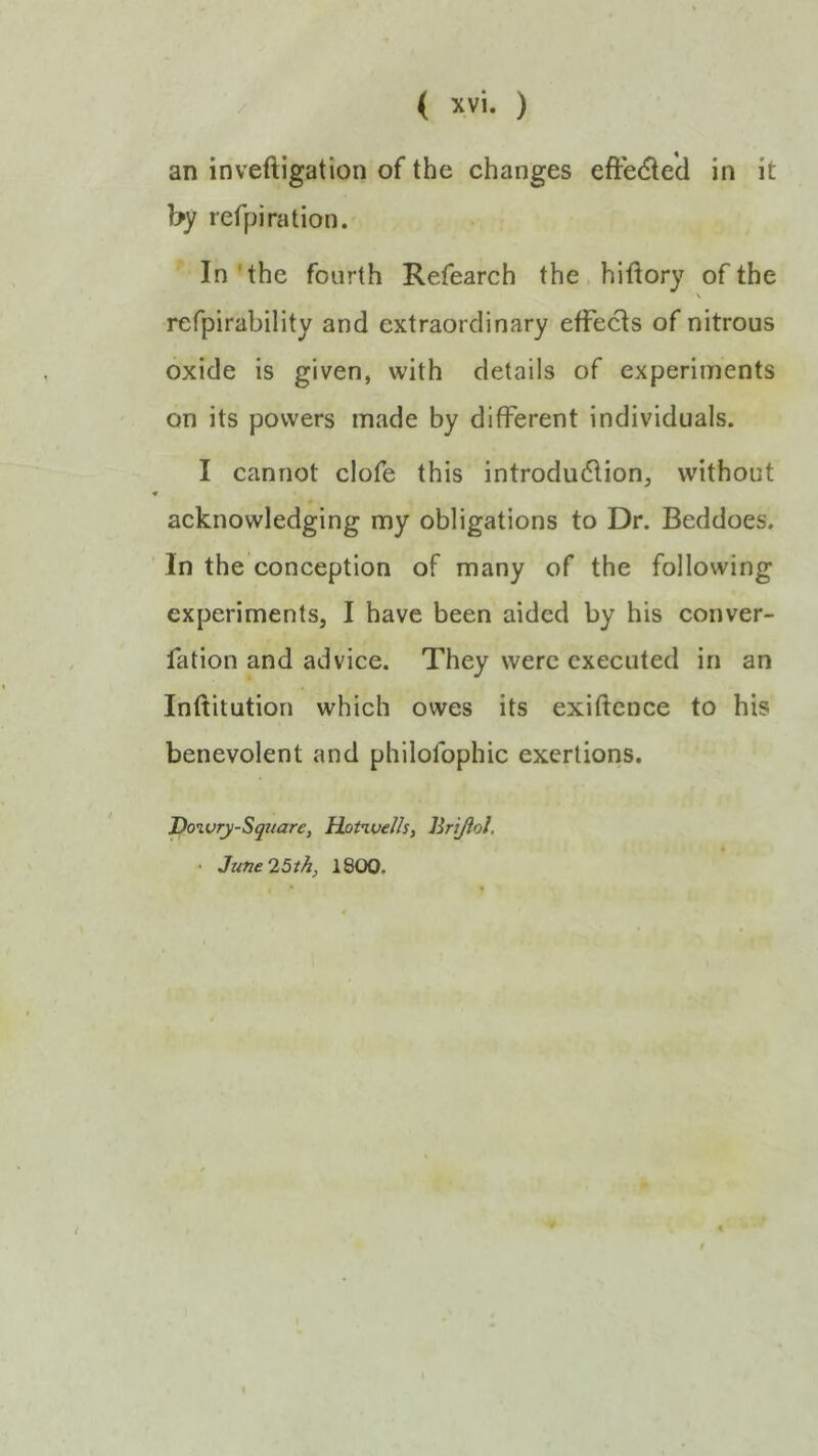 an inveftigation of the changes eft*e(5le'd in it by refpiration. In'the fourth Refearch the hiftory of the V refpirability and extraordinary effects of nitrous oxide is given, with details of experiments on its powers made by different individuals. I cannot clofe this introdudlion, without acknowledging my obligations to Dr. Beddoes. In the conception of many of the following experiments, I have been aided by his conver- fation and advice. They were executed in an Inftitution which owes its exiftence to his benevolent and philofophic exertions. Dowry-Square, Dotwelh, Brijiol. • June 25th, 1800.