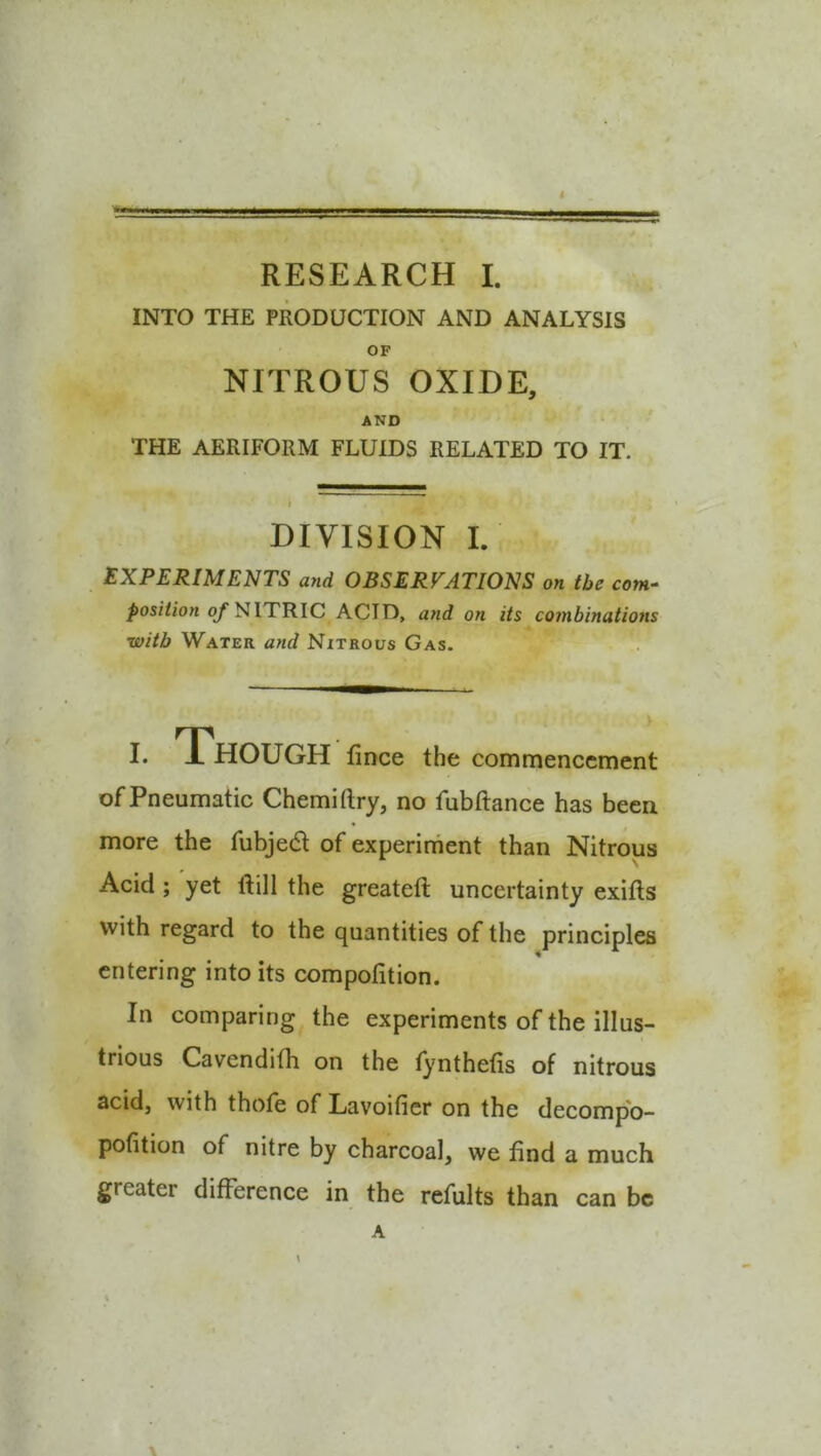 INTO THE PRODUCTION AND ANALYSIS OF NITROUS OXIDE, AND THE AERIFORM FLUIDS RELATED TO IT. I DIVISION I. EXPERIMENTS and OBSERVATIONS on the com- />os/7ion o/*NITRIC ACID, and on its combinations with Water and Nitrous Gas. I. 1 HOUGH fince the commencement of Pneumatic Chemirtry, no fubftance has been more the fubjed of experiment than Nitrous Acid ; yet ftill the greateft uncertainty exifls with regard to the quantities of the principles entering into its compofition. In comparing the experiments of the illus- trious Cavendifh on the tynthetis of nitrous acid, with thofe of Lavoificr on the decompb- pofition of nitre by charcoal, we find a much greater difference in the refults than can be A