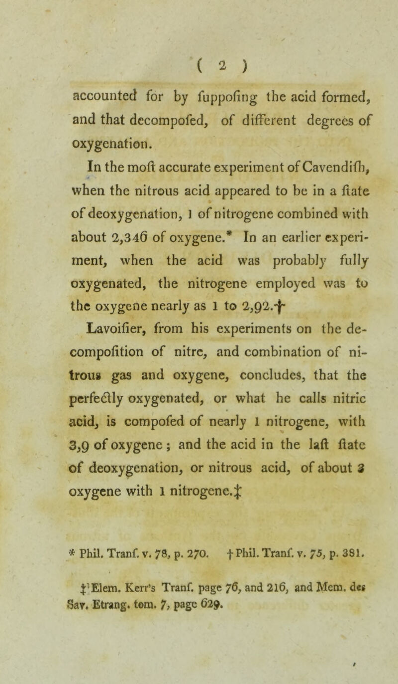 accounted for by fuppofing the acid formed, and that decompofed, of different degrees of oxygenation. In the moft accurate experiment of Cavendifli, when the nitrous acid appeared to be in a flate of deoxygenation, 1 of nitrogene combined with about 2,346 of oxygene.* In an earlier experi- ment, when the acid w’as probably fully oxygenated, the nitrogene employed was to the oxygene nearly as 1 to 2,92.-}- Lavoifier, from his experiments on the de- compofition of nitre, and combination of ni- trous gas and oxygene, concludes, that the perfedUy oxygenated, or what he calls nitric acid, is compofed of nearly 1 nitrogene, with 3,9 of oxygene ; and the acid in the laft flate of deoxygenation, or nitrous acid, of about 3 oxygene with 1 nitrogene. Phil. Tranf. v. 78* p* 270. f Phil. Tranf. v. 75* p. 381. \ * 4:’Elem. Kerr’s Tranf. page yd, and 2l6, and Mem. des Sav. Etrang. tom. 7, page 629.