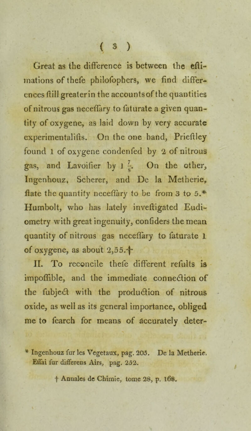 Great as the difference is between the efli- inations of thefe philofophers, we find differ- ences ftill grealerin the accountsof the quantities of nitrous gas ncceflary to fat urate a given quan- tity of oxygene, as laid down by very accurate cxperimentalifts. On the one hand, Prieftley found 1 of oxygene condenfed by 2 of nitrous gaSj and Lavoifier by J On the other, Ingenhouz, Scherer, and De la Metherie, Itate the quantify neceffary to be from 3 to 5.* Humbolt, who has lately inveftigated Eudi- ometry with great ingenuity, confiders the mean quantity of nitrous gas neceflary to faturate 1 of oxygene, as about 2,55.')~ II. To reconcile thefe different refults is impoffiblc, and the immediate conne(5tion of the fubje6t with the production of nitrous - oxide, as well as its general importance, obliged me to fearch for means of accurately deter- * Ingenhouz fur les Vegetaux, pag. 205. De la Metherie. Effai fur differens Airs, pag, 252. t Annales de Chirale, tome 28, p. l68.