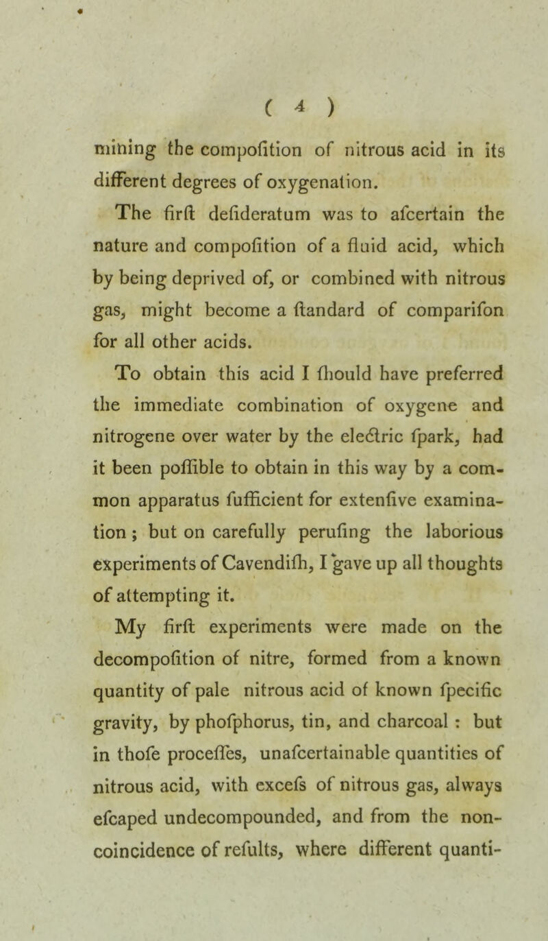 « mining the compofition of nitrous acid in its different degrees of oxygenation. The firft detideratum was to afcertain the nature and compofition of a fluid acid, which by being deprived of, or combined with nitrous gas, might become a ftandard of comparifon for all other acids. To obtain this acid I fliould have preferred the immediate combination of oxygene and nitrogene over water by the ele6lric fpark, had it been poflible to obtain in this way by a com- mon apparatus fuflicient for extenfive examina- tion ; but on carefully perufing the laborious experiments of Cavendifh, I gave up all thoughts of attempting it. My firfl; experiments were made on the decompofition of nitre, formed from a known quantity of pale nitrous acid of known fpecific gravity, by phofphorus, tin, and charcoal: but in thofe procefiTes, unafcertainable quantities of nitrous acid, with cxcefs of nitrous gas, always efcaped undecompounded, and from the non- coincidence of refults, where different quanti-