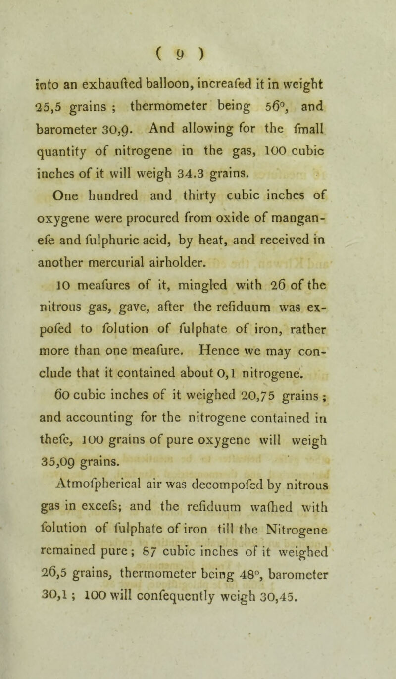 into an exhaufted balloon, increafed it In weight 25,5 grains ; thermometer' being 56'’, and barometer 30,9- And allowing for the fmall quantity of nitrogene in the gas, 100 cubic inches of it will weigh 34.3 grains. One hundred and thirty cubic inches of oxygene were procured from oxide of mangan- efe and fulphuric acid, by heat, and received in another mercurial airholder. 10 meafures of it, mingled with 26 of the nitrous gas, gave, after the refiduum was ex- pofed to folution of fulphate of iron, rather more than one meafure. Hence we may con- clude that it contained about 0,1 nitrogene. 60 cubic inches of it weighed 20,75 grains ; and accounting for the nitrogene contained in thefc, 100 grains of pure oxygene will weigh 35,09 grains. Atmofpherical air was decompofed by nitrous gas in excefs; and the refiduum wafhed with folution of fulphate of iron till the Nitrogene remained pure; 8/ cubic inches of it weighed' 26,5 grains, thermometer being 48% barometer 30,1; 100 will confequently weigh 30,45.