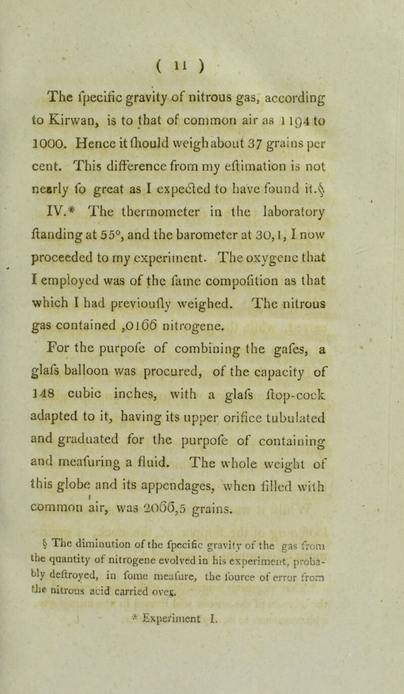The fpeclfic gravity of nitrous gas; according to Kirwan, is to that of common air as 11Q4 to 1000. Hence itfliould weighabout 37 grains per cent. This difference from my efliination is not nearly fo great as I expetSled to have found it.^ IV.* The thermometer in the laboratory Handing at 55°, and the barometer at 30,1,1 now proceeded to my experiment. The oxygcnc that I employed was of the fame compofition as that which I had previoufly weighed. The nitrous gas contained ,0106 nitrogene. For the purpofe of combining the gafes, a glafs balloon was procured, of the capacity of 148 cubic inches, with a glafs Hop-cock adapted to it, having its upper orifice tubulated and graduated for the purpofe of containing and meafuring a fluid. The whole weight of this globe and its appendages, when filled with I common air, was 2O00,5 grains. § The diminution of the fpecific gravitv of the gas from the quantity of nitrogene evolved in his experiment, proba- bly deftroyed, in fome meafurc, the fource of error from tJie nitrous acid carried ovei;. Experiment I.