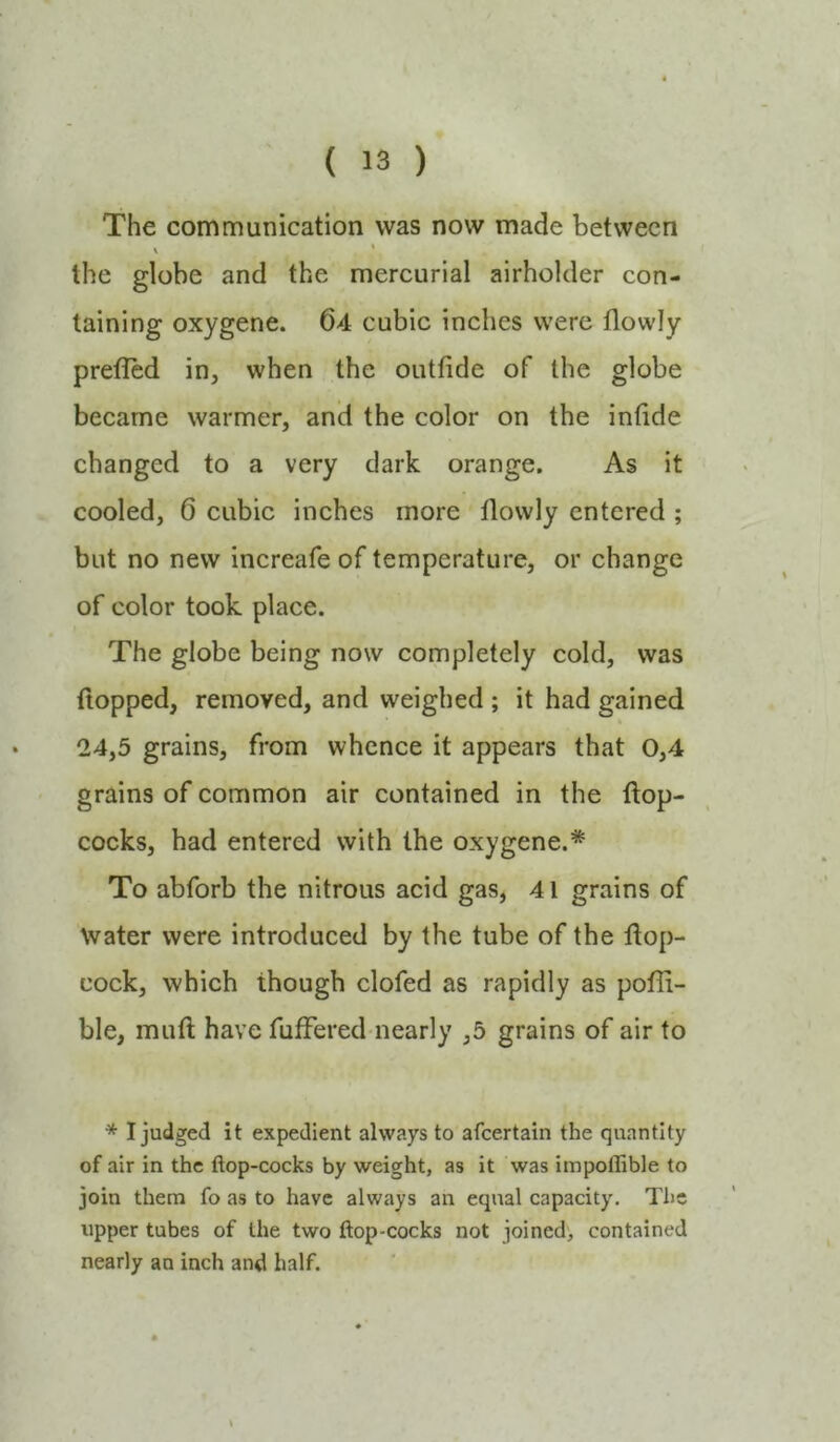 The communication was now made between \ * the globe and the mercurial airholder con- taining oxygene. 64 cubic inches were flowly prefled in, when the outfide of the globe became warmer, and the color on the infide changed to a very dark orange. As it cooled, 6 cubic inches more flowly entered ; but no new increafe of temperature, or change of color took place. The globe being now completely cold, was flopped, removed, and weighed ; it had gained 24,5 grains, from whence it appears that 0,4 grains of common air contained in the flop- cocks, had entered with the oxygene.* To abforb the nitrous acid gas, 41 grains of Water were introduced by the tube of the flop- cock, which though clofed as rapidly as pofli- ble, mufl have fuffered nearly ,5 grains of air to * I judged it expedient always to afeertain the quantity of air in the ftop-cocks by weight, as it was impoflible to join them fo as to have always an equal capacity. The upper tubes of the two ftop-cocks not joined, contained nearly an inch and half. \