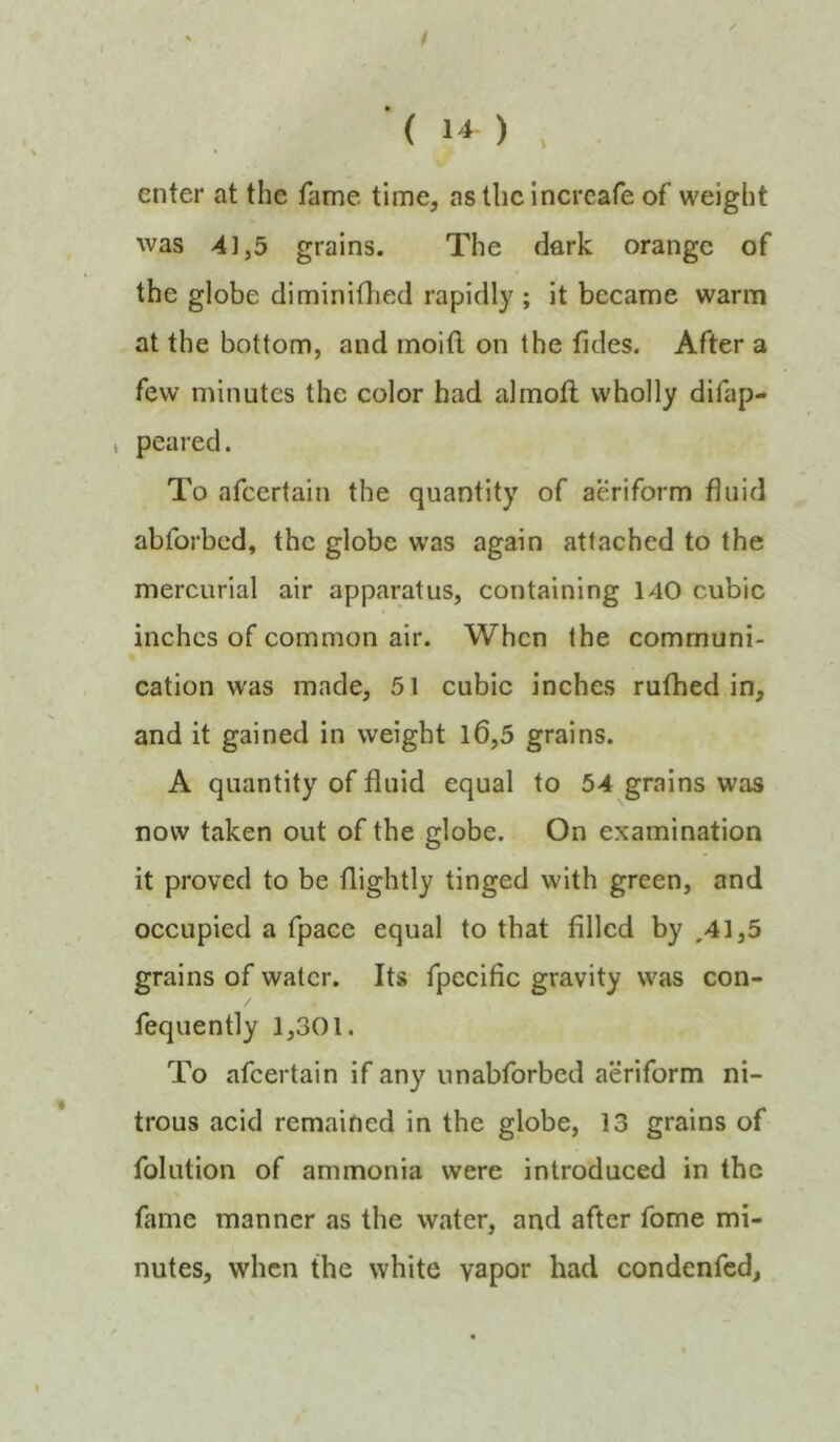 enter at the fame time, as the increafe of weight was 4]j5 grains. The dark orange of the globe diminitlied rapidly ; it became warm at the bottom, and moifl on the fides. After a few minutes the color had almoft wholly difap- , peared. To afeertain the quantity of aeriform fluid abforbed, the globe was again attached to the mercurial air apparatus, containing 140 cubic inches of common air. When the communi- cation was made, 51 cubic inches rufhed in, and it gained in weight l6,5 grains. A quantity of fluid equal to 54 grains was now taken out of the globe. On examination it proved to be flightly tinged with green, and occupied a fpace equal to that filled by .41,5 grains of water. Its fpecific gravity was con- fequently 1,301. To afeertain if any unabforbed aeriform ni- trous acid remained in the globe, 13 grains of folution of ammonia were introduced in the fame manner as the water, and after fome mi- nutes, when the white vapor had condenfed,