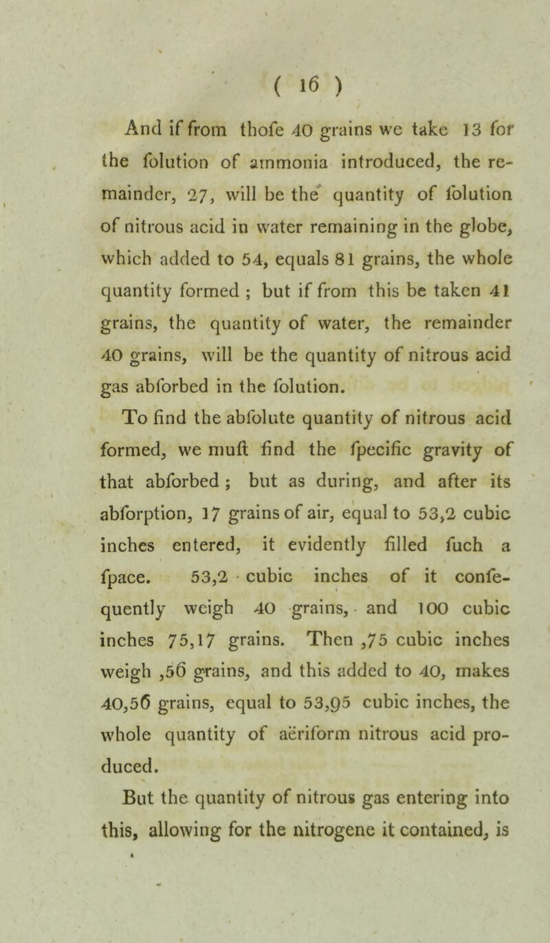 And if from thofe 40 grains wc take 13 fof the folution of ammonia introduced, the re- mainder, 27, will be the quantity of folution of nitrous acid in water remaining in the globe, which added to 54, equals 81 grains, the whole quantity formed ; but if from this be taken 41 grains, the quantity of water, the remainder 40 grains, will be the quantity of nitrous acid gas abforbed in the folution. To find the abfolute quantity of nitrous acid formed, we muft find the fpccific gravity of that abforbed ; but as during, and after its abforption, 17 grains of air, equal to 53,2 cubic inches entered, it evidently filled fuch a fpace. 53,2 ■ cubic inches of it confe- quently weigh 40 grains, • and 100 cubic inches 75,17 grains. Then ,75 cubic inches weigh ,50 grains, and this added to 40, makes 40,56 grains, equal to 53,95 cubic inches, the whole quantity of aeriform nitrous acid pro- duced. But the quantity of nitrous gas entering into this, allowing for the nitrogene it contained, is