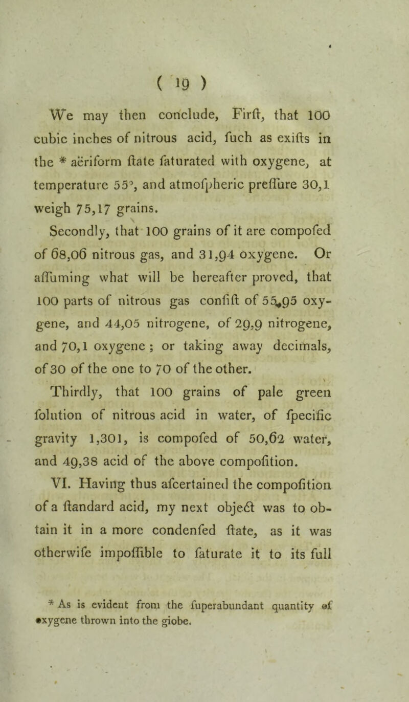 We may then conclude, FirtV, that 100 cubic inches of nitrous acid, fuch as exifts in the * aeriform ftate faturated with oxygene, at temperature 55% and atinofpheric preffure 30,1 weigh 75,17 grains. Secondly, that* 100 grains of it are compofed of 68,06 nitrous gas, and 31,Q4 oxygene. Or atTuming what will be hereafter proved, that 100 parts of nitrous gas confift of 55^Q5 oxy- gene, and 44,05 nitrogene, of 29,9 nitrogene, and 70,1 oxygene ; or taking away decimals, of 30 of the one to 70 of the other. Thirdly, that 100 grains of pale green folution of nitrous acid in water, of fpecitic gravity 1,301, is compofed of 50,62 water, and 49,38 acid of the above compofition. VI. Having thus afeertained the compofition of a ftandard acid, my next object was to ob- tain it in a more condenfed ftate, as it was otherwife impoffible to faturate it to its full * As is evident from the fuperabundant quantity et •xygene thrown into the giobe.