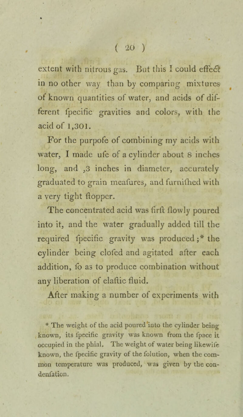 0 ( 'io ) extent with nitrous gas. But this I could efFed^ in no other way than by comparing mixtures of known quantities of water^ and acids of dif- ferent fpccific gravities and colors, with the acid of 1,301. For the purpofe of combining my acids with water, I made ufc of a cylinder about 8 inches long, and ,3 inches in diameter, accurately graduated to grain mcafures, and furnifhed with a very tight ftoppcr. The concentrated acid was firft flowly poured into it, and the water gradually added till the required fpecific gravity was produced ;* the cylinder being clofed and agitated after each addition, fo as to produce combination without any liberation of elaftic fluid. After making a number of experiments with * The weight of the acid poured*iuto the cylinder being known, its fpecific gravity was known from the fpace it occupied in the phial. The weight of water being likewife known, the fpecific gravity of thefolution, when the com- mon temperature was produced, was given by the con- denfation.