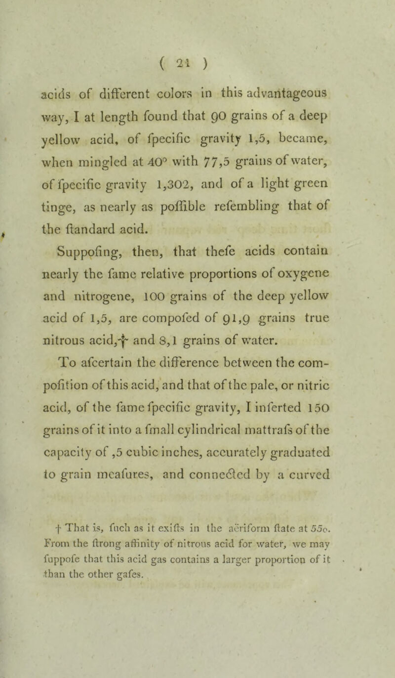 acids of different colors in this advantageous way, I at length found that QO grains of a deep yellow acid, of fpecific gravity 1,5, became, when mingled at 40'^ with 77,5 grains of water, of fpecific gravity 1,302, and of a light green tinge, as nearly as poflible referabling that of the ffandard acid. Suppofing, then, that thefe acids contain nearly the fame relative proportions of oxygene and nitrogene, 100 grains of the deep yellow acid of 1,5, are compofed of Ql,Q grains true nitrous acid,-|' and 8,1 grains of water. To afeertain the difference between the com- pofition of this acld,’and that of the pale, or nitric acid, of the fame fpecific gravity, I Inferted 150 grains of it into a fmall cylindrical mattrafs of the capacity of ,5 cubic inches, accurately graduated to grain incafures, and conncdlcd by a curved f That is, fnch as it exifts in the aeriform ftate at 55o. From the ftrong affinity of nitrons acid for water, we may fnppofe that this acid gas contains a larger proportion of it • than the other gafes.