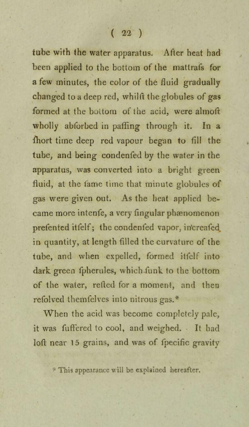 tube with the water apparatus. After heat had been applied to the bottom of the mattrafs for a few minutes, the color of the fluid gradually changed to a deep red, whilft the globules of gas formed at the bottom of the acid, were almoft wholly abforbcd in paffing through it. In a fhort time deep red vapour began to fill the tube, and being condenfed by the water in the apparatus, was converted into a bright green fluid, at the fame time that minute globules of gas were given out. As the heat applied be- came more intenfe, a very fingular phaenomenon prefented itfelf; the condenfed vapor, in'ereafed. in. quantity, at length filled the curvature of the tube, and when expelled, formed itfelf into dark green fpherules, which funk to the bottom of the water, refled for a moment, and then refolved tbemfelves into nitrous gas.* When the acid was become completely pale, it was fuficred to cool, and weighed. • It had lofl near 15 grains, and was of fpecific gravity * This appearance will be explained hereafter.