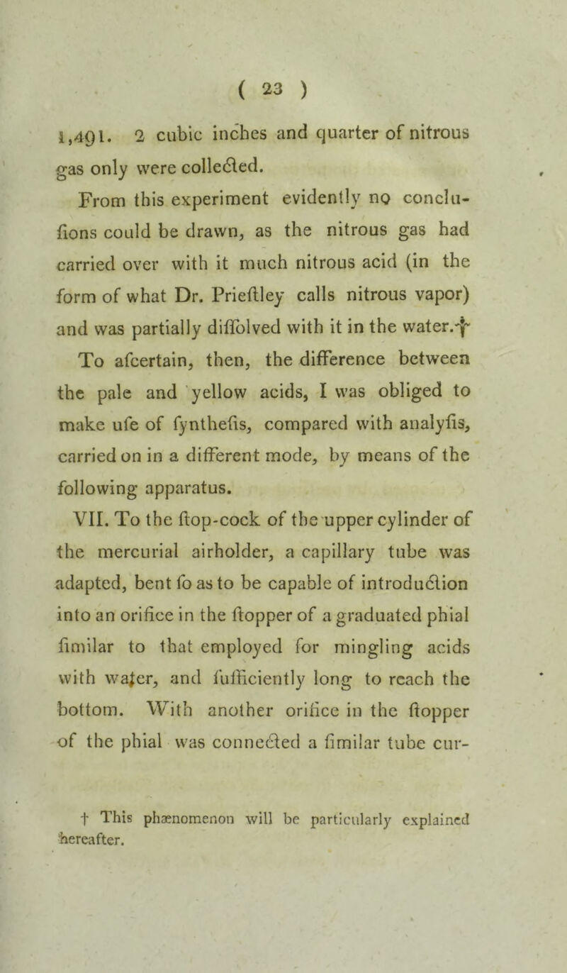 1,491. 2 cubic inches and quarter of nitrous gas only were colledled. From this experiment evidently no conclu- fions could be drawn, as the nitrous gas had carried over with it much nitrous acid (in the form of what Dr. Prieflley calls nitrous vapor) and was partially difTolved with it in the water.-}* To afeertain, then, the difference between the pale and yellow acids, I was obliged to make ufe of fynlhefis, compared with analyfis, carried on in a different mode, by means of the following apparatus. VII. To the flop-cock of the upper cylinder of the mercurial airholder, a capillary tube was adapted, bent foasto be capable of introdu6lion into an orifice in the ftopper of a graduated phial fimilar to that employed for mingling acids with wa^cr, and fufiiciently long to reach the bottom. With another orifice in the fiopper of the phial was connedled a fimilar tube cur- t This phaenomenon will be particularly explained hereafter.