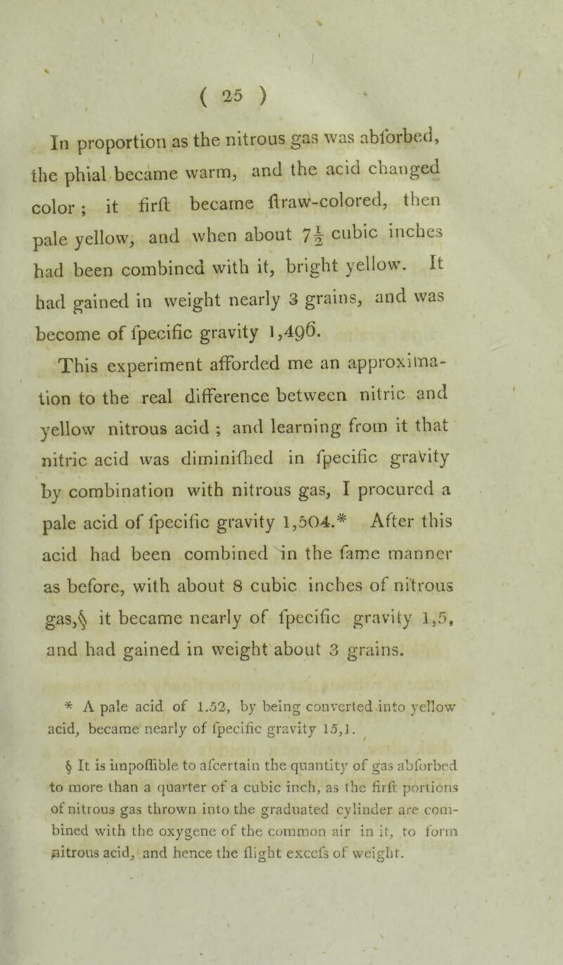 { 15 ) In proportion as the nitrous gas was ablbrbed, the pbial.became warm, and the acid changed color; it firft became ftraw-colored, then pale yellow, and when about 7^ cubic inches had been combined with it, bright yellow. It had gained in weight nearly 3 grains, and was become of fpecific gravity 1 ,4q6. This experiment afforded me an approxima- tion to the real difference between nitric and yellow nitrous acid ; and learning from it that nitric acid was diminiflicd in fpecific gravity \ by combination with nitrous gas, I procured a pale acid of fpecific gravity 1,504.* After this acid had been combined in the fame manner as before, with about 8 cubic Inches of nitrous gas,^ it became nearly of fpecific gravity 1,5, and had gained in weight about 3 grains. * A pale acid of 1.52, by being converted into yellow acid, became nearly of fpecific gravity 15,J. § It is iinpoflible to afeertain the quantity of gas abforbed to more than a quarter of a cubic inch, as the firfi portions of nitrous gas thrown into the graduated cylinder are com- bined with the oxygene of the common air in it, to form pitrous acid, and hence the flight excefs of weight.