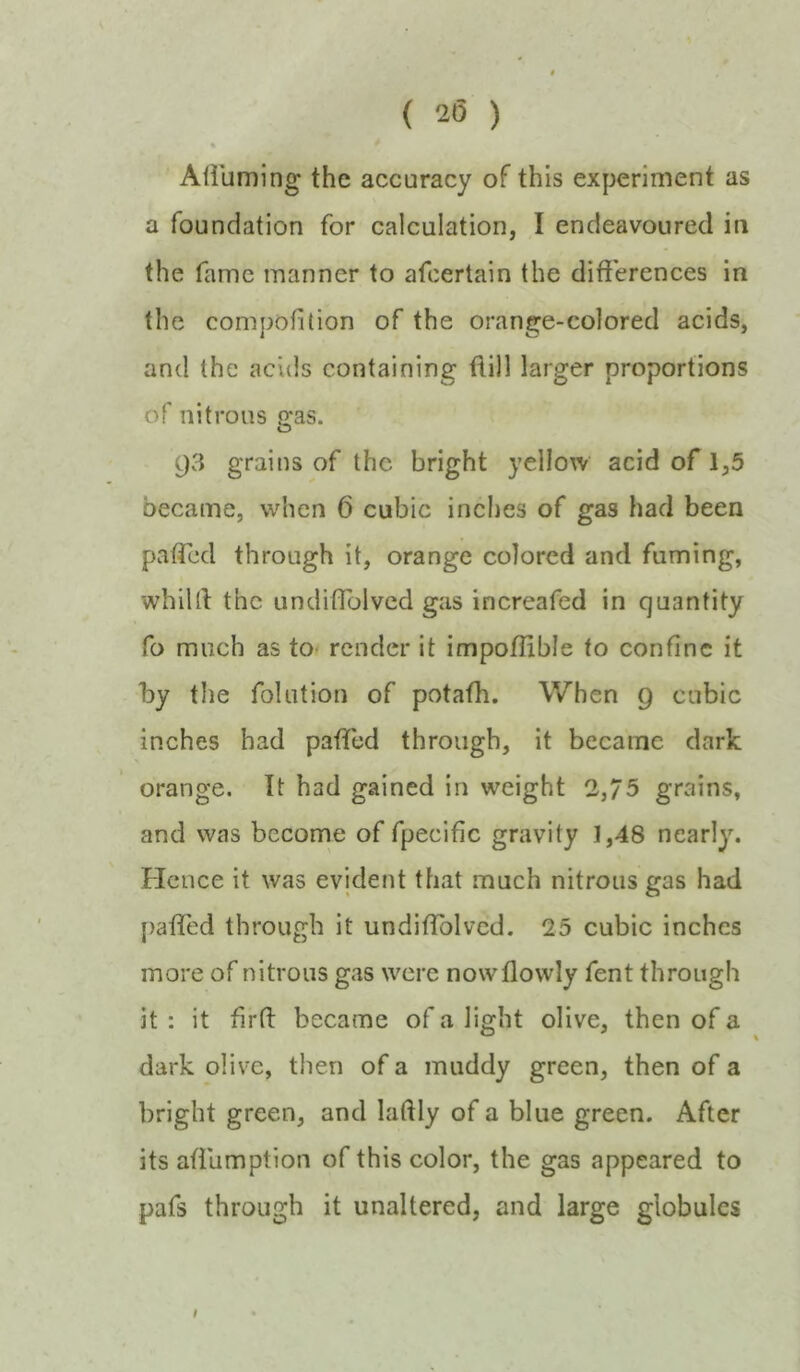 { 2(5 ) Airuming the accuracy of this experiment as a foundation for calculation, I endeavoured in the fame manner to afcertain the differences in the compofition of the orange-colored acids, and the acids containing ffill larger proportions of nitrous ffas. o 93 grains of the bright yellow acid of 1,5 became, when 6 cubic inches of gas had been paffed through it, orange colored and fuming, whilff the undiffblvcd gas increafed in quantity fo much as to render it impoffible to confine it ffy the folution of potafh. When 9 cubic inches had paflTed through, it became dark orange. It had gained in weight 2,/5 grains, and was become of fpecific gravity 1,48 nearly. Hence it was evident that much nitrous gas had [)affcd through it undifTolvcd. 25 cubic inches more of nitrous gas were nowflowly fent through it: it firft became of a light olive, then of a dark olive, then of a muddy green, then of a bright green, and laftly of a blue green. After its afflimption of this color, the gas appeared to pafs through it unaltered, and large globules # •