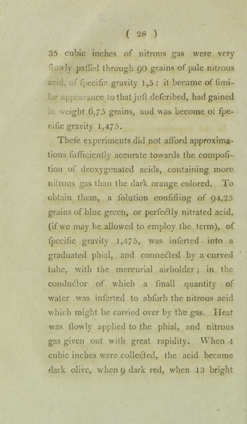 35 cubic inches of nitrons gas were very flovvly patlcd through QO grains of pale nitrous acid, of fpecific gravity 1,5 : it became of fimi- lar appearance to that juft eleferibed, had gained in weight,(ij/j grains, and was become ot fpe- cificgravity 1.475. Thefe experiments did not afford approxima- tions fufficiently accurate towards the compofi- tlori of deoxygenated acids, containing more nitrous gas than the dark orange colored. To obtain them, a folution confiding of Q4,25 grains of blue green, or perfe^ly nitrated acid, (if vve may be allowed to employ the term), of fpecific gravity 1,4/5, was inferted. into a graduated phial, and conne(!ded by a curved tube, with the mercurial airhoklcr; in the condutflor of which a fmall quantity of water .was inferted to abforb the nitrous acid which might be carried over by the gas. Heat was llowly applied to the phial, and nitrous gas given out with great rapidity. When 4 cubic inches were collcHcd, the acid became dark olive, w hen 9 dark red, when 13 bright