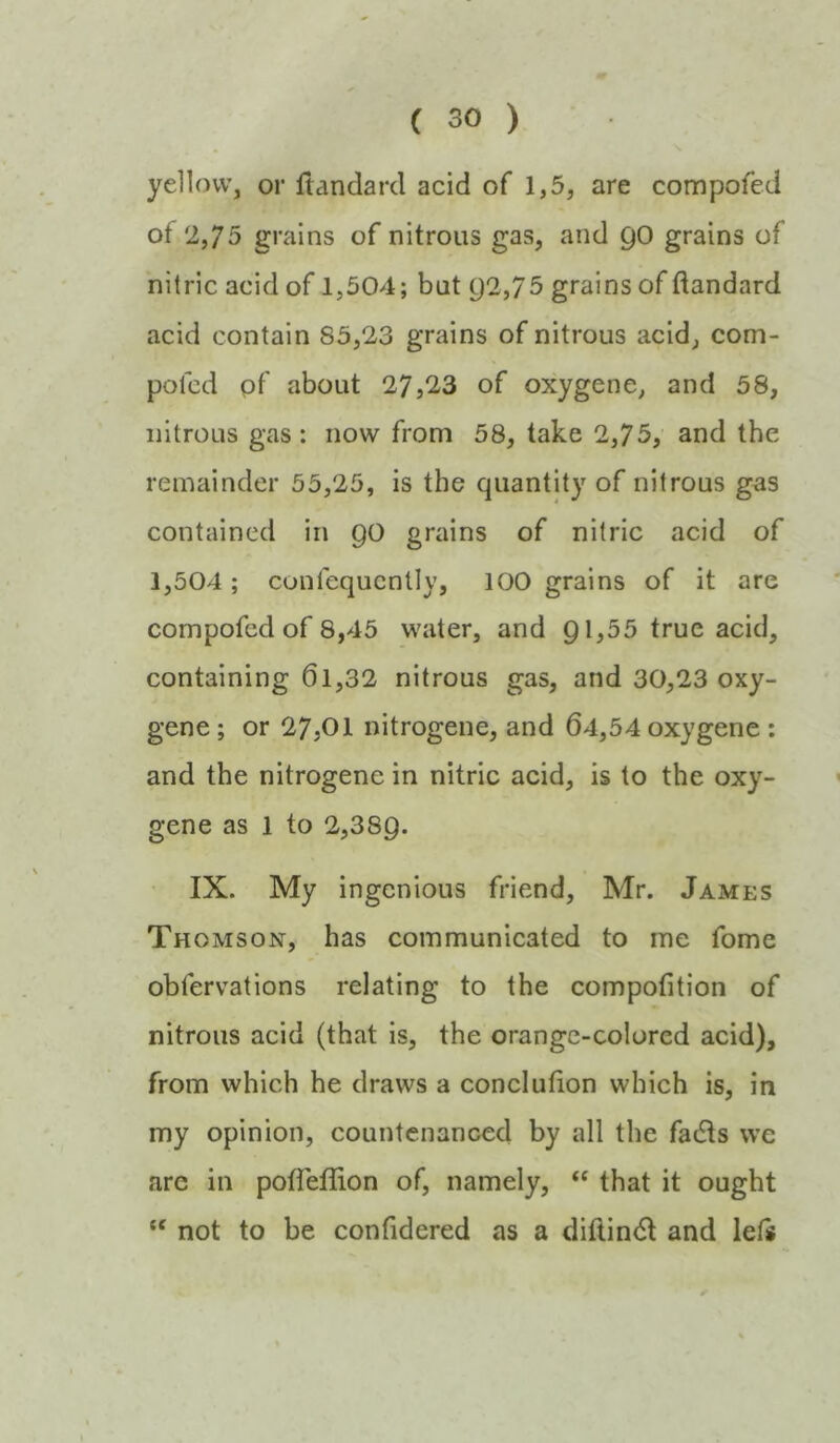 yellow, or ftandarcl acid of 1,5, are compofed ot 2,75 grains of nitrous gas, and 90 grains of nitric acid of 1,504; but Q2,75 grains of flandard acid contain 85,23 grains of nitrous acid, com- polcd pf about 27,2,3 of oxygene, and 58, nitrous gas : now from 58, take 2,75, and the remainder 55,25, is the quantity of nitrous gas contained in 90 grains of nitric acid of 1,504; conlequcntly, 100 grains of it are compofed of 8,45 water, and 91,55 true acid, containing 61,32 nitrous gas, and 30,23 oxy- gene ; or 27,01 nitrogene, and 64,54 oxygene ; and the nitrogene in nitric acid, is to the oxy- gene as 1 to 2,389. IX. My ingenious friend, Mr. James Thomson, has communicated to me fome obfervations relating to the compofition of nitrous acid (that is, the orange-colored acid), from which he draws a conclution which is, in my opinion, countenanced by all the fadls we are in pofleffion of, namely, that it ought “ not to be confidered as a diflindl and lefs