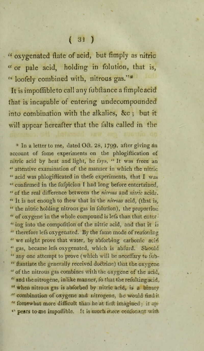 oxygenated date of acid, but limply as nitric ‘‘ or pale acid, holding in folution, that is, “ loofely combined with, nitrous gas.”^ It is impoflibleto call any fubllance a limpleacid that is incapable of entering undecompounded into combination with the alkalies, &c ; but it will appear hereafter that the falts called in the * In a letter to me, dated 06t. 28, 1799> after giving in account of fome experiments on the phlogiftication of nitric acid by heat and light, he lays, “It was from an “ attentive examination of the manner in which the nitric ** acid was phlogifticated in thefe experiments, that I was “ confirmed in the fufpicion I had long before entertained, “ of the real difference between the nitrous and nitric acidi. “ It is not enough to fhew that in the nitrous acid, (that is, “ the nitric holding nitrous gas in folution), the proportion “ of oxygene in the whole compound is lefs than that enter- “ ing into the compofition of the nitric acid, and that it is therefore lefs oxygenated. By the fame mode of reafoning “ we nright prove that water, by abforbing carbonic acid , “ gas, became lefs oxygenated, which is abfurd. Should “ any one attempt to prove (which will be necelfary to fub- “ ftantiate the generally received doftrine) tliat (he oxygene “ of the nitrous gas combines with the oxygene of the acid, “ and ihenitrogene, inlike manner, fo that the refultingadd, “ when nitrous gas is abforbed by nitric acid, is a binary “ combination of oxygene and nitrogene, he would find it “ foraewbat more difficult than he at firft imagined: it ap- pears to me impoflible. It is much more confonant with