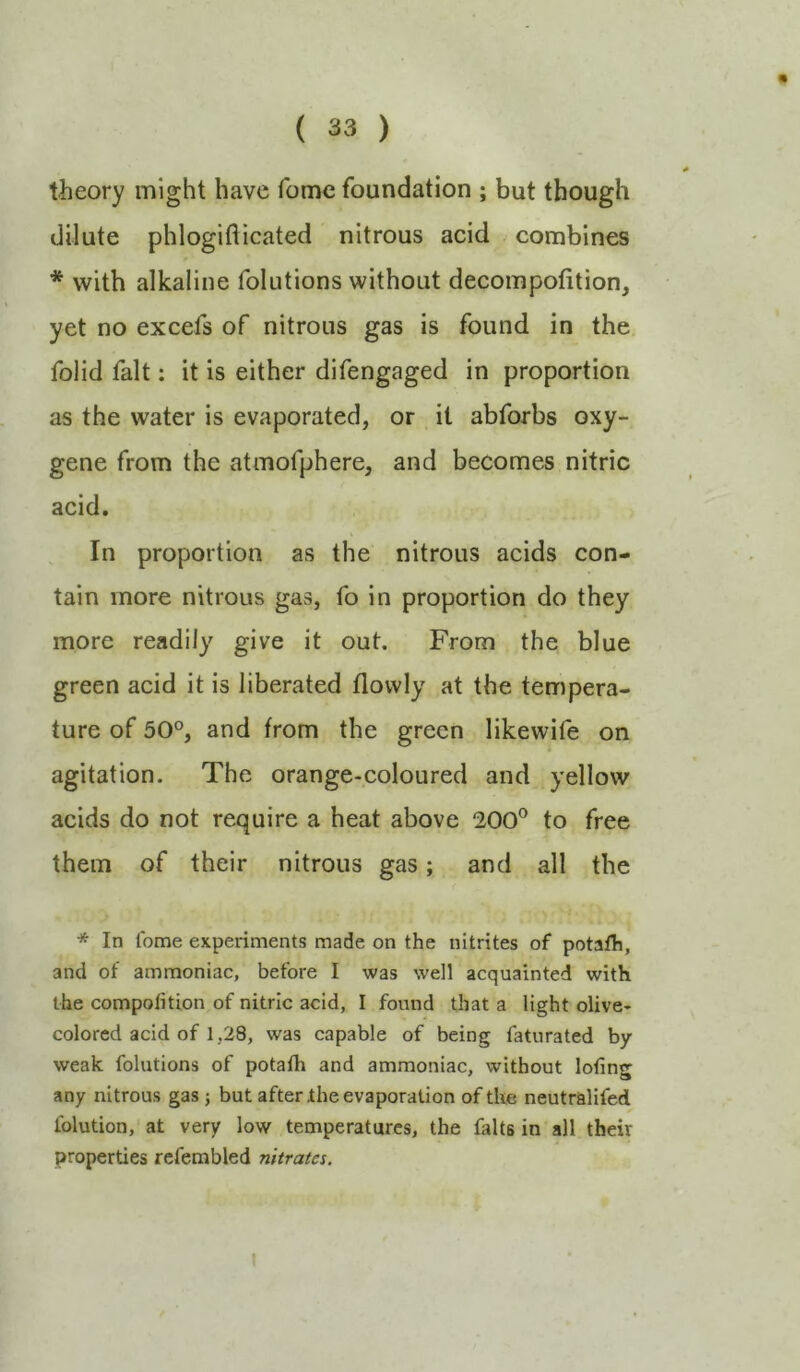 theory might have fomc foundation ; but though dilute phlogifticated nitrous acid combines * with alkaline folutions without decompofition, yet no excefs of nitrous gas is found in the folid fait; it is either difengaged in proportion as the water is evaporated, or it abforbs oxy- gene from the atmofphere, and becomes nitric acid. In proportion as the nitrous acids con- tain more nitrous gas, fo in proportion do they more readily give it out. From the blue green acid it is liberated flovvly at the tempera- ture of 50°, and from the green likewife on agitation. The orange-coloured and yellow acids do not require a heat above 200® to free them of their nitrous gas; and all the * In fome experiments made on the nitrites of potafh, and of ammoniac, before I was well acquainted with the compofition of nitric acid, I found that a light olive- colored acid of 1,28, was capable of being faturated by weak folutions of potafh and ammoniac, without lotin<^ any nitrous gas; but after the evaporation of the neutralifed Iblution, at very low temperatures, the falts in all their properties refembled nitrates. I