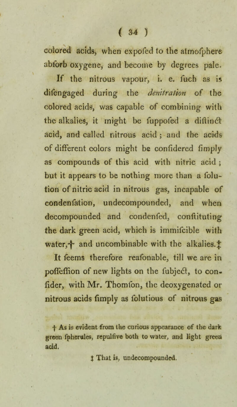 colored acids, when expofed to the atmofphere abforb oxygene, and become by degrees pale. If the nitrous vapour, i. e. fuch as is difengaged during the denitrahon of the colored acids, was capable of combining with the alkalies, it might be fuppofed a didindl acid, and called nitrous acid ; and the acids of different colors might be confidered (imply as compounds of this acid with nitric acid ; but it appears to be nothing more than a folu- tion of nitric acid in nitrous gas, incapable of condenfation, undecompounded, and when decompounded and condenfed, conftituting the dark green acid, which is immifcible with water,-)- and uncombinable with the alkalies. J It feems therefore reafonable, till we are in pofTeflion of new lights on the fubjecSl, to con- fider, with Mr. Thom Ton, the deoxygenated or nitrous acids (imply as folutious of nitrous gas f As is evident from the curious appearance of the dark green fpheniles, repulfive both to water, and Kght green acid. X That is, undecompounded.