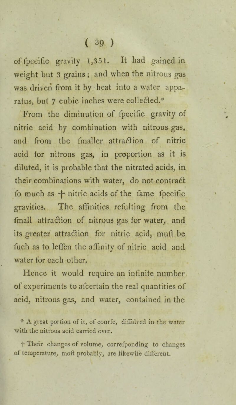 of fpceific gravity 1,351. It had gained in weight but 3 grains ; and when the nitrous gas was driven from it hy heat into a water appa- ratus, but 7 cubic inches were collected.* From the diminution of fpecific gravity of nitric acid by combination wdth nitrons gas, and from the fmaller attradtion of nitric acid for nitrous gas, in proportion as it is diluted, it is probable that the nitrated acids, in their combinations with water, do not contract fo much as -j- nitric acids of the fame fpecific gravities. The affinities refulting from the fmall attradlion of nitrous gas for water, and its greater attradlion for nitric acidj muft be fuch as to leflen the affinity of nitric acid and water for each other. Hence it wmuld require an infinite number,/ of experiments to afeertain the real quantities of acid, nitrous gas, and water, contained in the * A great portion of it, of courfe, diflTolved in the water ■with the nitrous acid carried over. t Their changes of volume, correfponding to changes of temperature, moft probably, are likewife different.