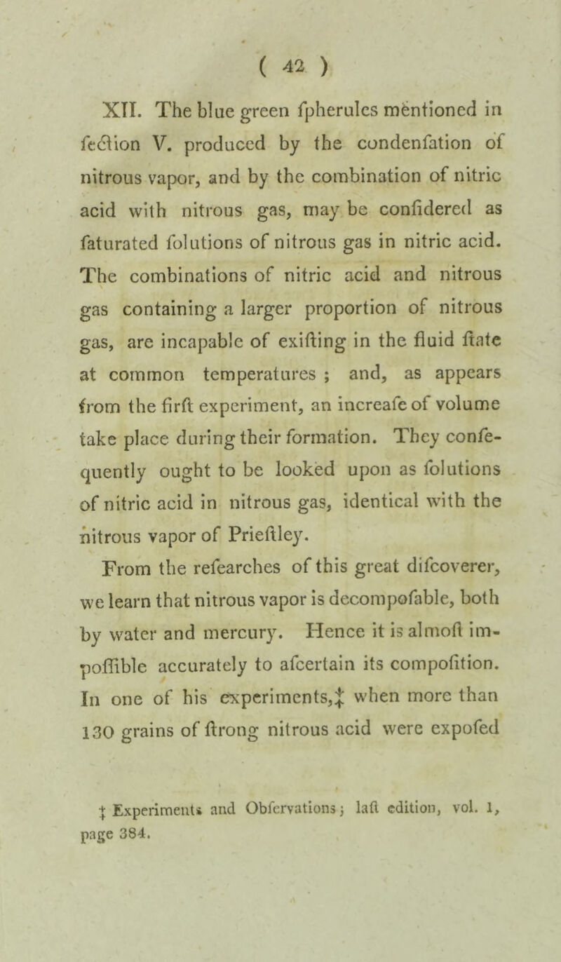 XII. The blue green fpherulcs mentioned in fedtion V. produced by the condenfation of nitrous vapor, and by the combination of nitric acid with nitrous gas, may be confidered as faturated folutions of nitrous gas in nitric acid. The combinations of nitric acid and nitrous gas containing a larger proportion of nitrous gas, are incapable of exifting in the fluid ftatc at common temperatures ; and, as appears from the firft experiment, an increafeof volume take place during their formation. They confe- quently ought to be looked upon as folutions of nitric acid in nitrous gas, identical with the nitrous vapor of Prieftley. From the refearches of this great difeoverer, we learn that nitrous vapor is decompofable, both by water and mercury. Plence it is almoH im- poflible accurately to afeertain its compolition. In one of his experiments,:}: when more than 130 grains of ftrong nitrous acid were expofed + Experimenti and Oblervations} lafl edition, vol. 1, page 384.