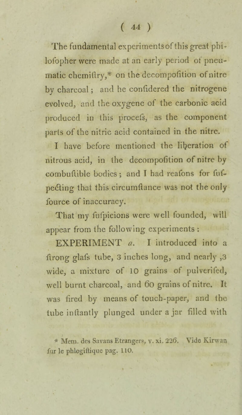 The fundamental experiments of this great phi- lofopher were made at an early period ot pneu- matie ehcmitlry,* on the deeompofition of nitre by charcoal; and he contidered the nitrogene evolved, and the oxygene of the carbonic acid produced in this procets, as the component parts of the nitric acid contained in the nitre. I have before mentioned the lil^eration of nitrous acid, in the dccompofition of nitre by combutlible bodies; and I had reafons for fuf- pe6ling that this circumflance was not the only fource of inaccuracy. That'my fufpicions were well founded, will appear from the following experiments : EXPERIMENT a. I introduced into a « firong glafs tube, 3 inches long, and nearly ,3 wide, a mixture of 10 grains of pulverifed, well burnt charcoal, and 6o grains of nitre. It was tired by means of touch-paper, and the tube inftantly plunged under a jar filled with / * Mem, dcs Savans Etrangers, v. xi. 226. Vide Kirvvaa fur le phlogiftique pag. 110.