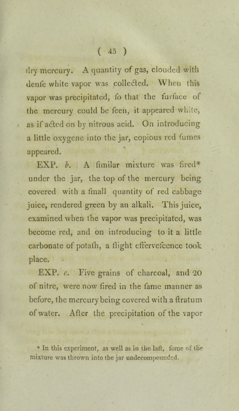 flry mercury. A quantity of gas, clouded with denfe white vapor was colledled. When this vapor was preeijutated, fo that the furface of the mercury could be feen, it appeared white, as if adlcd on by nitrous acid. On introducing a little oxygcnc into the jar, copious red tumes appeared. EXP. h. A fimilar mixture was fired* under the jar, the lop of the mercury being covered with a fmall quantity of red cabbage juice, rendered green by an alkali. This juice, examined when the vapor was precipitated, was become red, and on introducing to it a little carbonate of potafb, a flight effervcrccncc took place. ' EXP. c. Five grains of charcoal, and 20 of nitre, were now fired in the fame manner as before, the mercury being covered with a ftratum of water. After the precipitation of the vapor * In this experiment, as well as in the laft, feme of thV mixture was thrown into the jar undecompounded. I