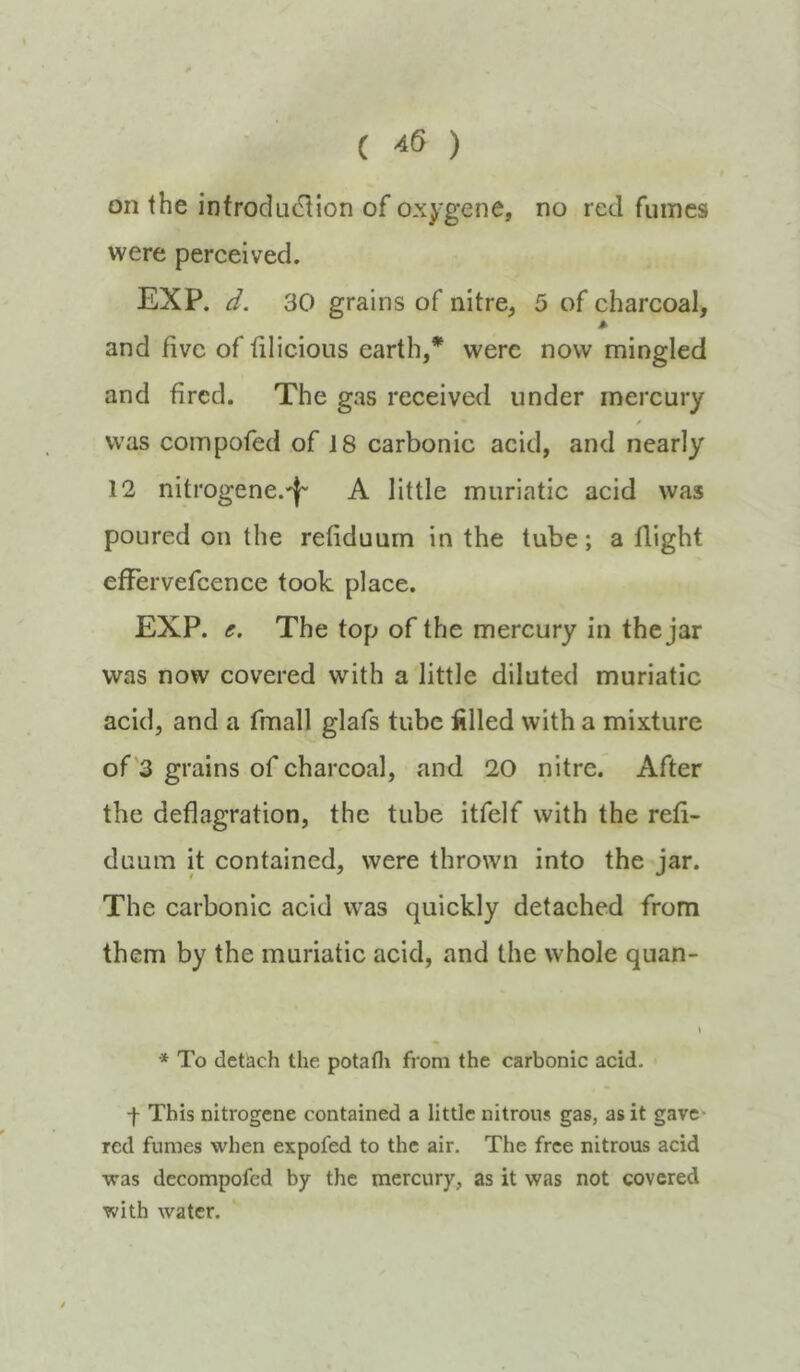 ( ^6 ) on the introdu(3ion of oxj'gene, no reel fumes were perceived. EXP. d. 30 grains of nitre^ 5 of charcoal, A and five of filicious earth,* were now mingled and fired. The gas received under mercury / was compofed of 18 carbonic acid, and nearly 12 nitrogene.'l' A little muriatic acid was poured on the refiduum in the tube; a flight efFervefcence took place. EXP. e. The top of the mercury in the jar was now covered with a little diluted muriatic acid, and a fmall glafs tube filled with a mixture of'3 grains of charcoal, and 20 nitre. After the deflagration, the tube itfelf with the refi- duuin it contained, were thrown into the jar. The carbonic acid was quickly detached from them by the muriatic acid, and the whole quan- * To detach the potafli from the carbonic acid. -f This nitrogene contained a little nitrous gas, as it gave* red fumes when expofed to the air. The free nitrous acid was decompofed by the mercury, as it was not covered with water.