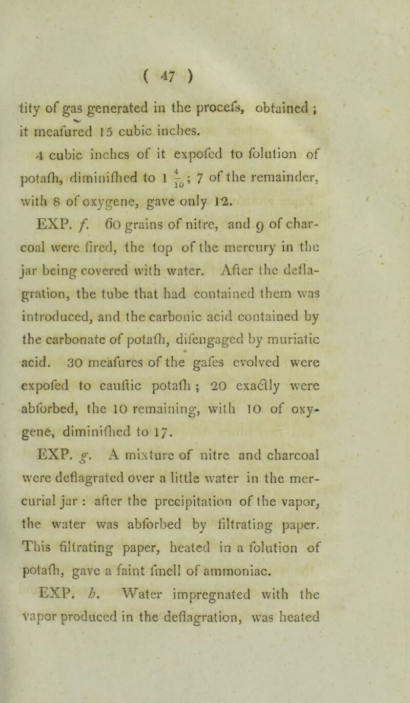 tity of gas generated in the procefs, obtained ; it meafured 15 cubic inches. 4 cubic inches of it expofed to folution of potafh, diminidied to 1 7 of the remainder, with 8 of oxygene, gave only 12. EXP. f. ()0 grains of nitre, and q of char- coal were fired, the top of the mercury in the jar being covered with water. After the detla- gration, the tube that had contained them was introduced, and. the carbonic acid contained by the carbonate of potafh, difengaged by muriatic acid. 30 me'afurcs of the gafes evolved were expofed to cauftic potafli; 20 exactly were abforbed, the 10 remaining, with 10 of oxy- gene, diminiflied to 1/. EXP. g. A mixture of nitre and charcoal were deflagrated over a little water in the mer- curial jar : after the precipitation of the vapor, the w^ater was abforbed by filtrating paper. This -filtrating paper, heated in a folution of potafh, gave a faint fmcll of ammoniac. EXP. h. Water impregnated with the vapor produced in the deflagration, was heated