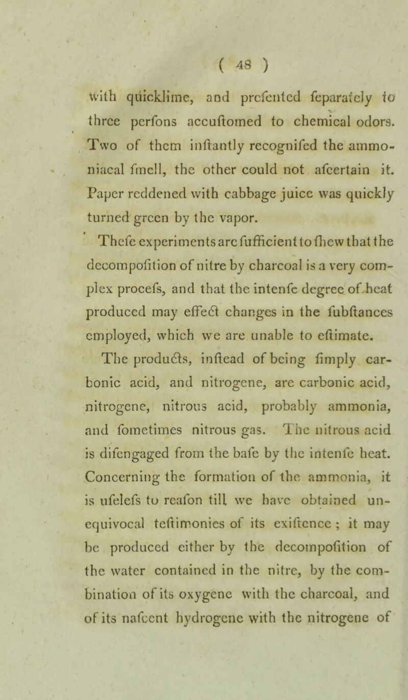 with quicklime, and prcfcntcd feparatcly io •V three perfons accuftomed to chemical odors. Two of them inftantly recognifed the ammo- iiiacal fmcll, the other could not afeertain it. Paper reddened with cabbage juice was quickly turned green by the vapor. ♦ Thefe experimentsarcrufficienttotliew that the decompofition of nitre by charcoal is a very corn- % plex procefs, and that the intenfe degree offbeat produced may elfe6t changes in the fubttances employed, which we are unable to eftimate. The products, indead of being limply car- bonic acid, and nitrogene, are carbonic acid, nitrogene, nitrous acid, probably ammonia, and fometimes nitrous gas. The nitrous acid is difengaged from the bafe by the intenfe heat. Concerning the formation of the ammonia, it is nfelefs to reafon till we have obtained un- equivocal teftimonics of its exiftcncc ; it may be produced either by the decompofition of the water contained in the nitre, by the com- bination of its oxygene with the charcoal, and of its nafeent hydrogene with the nitrogene of