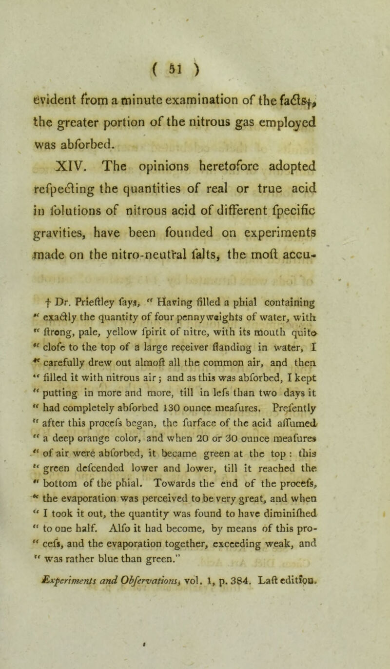 evident from a minute examination of the fa<5lsf, the greater portion of the nitrous gas employed was abfbrbed. XIV. The opinions heretofore adopted refpedling the quantities of real or true acid in folutions of nitrous acid of different fpecific gravities, have been founded on experiments made on the nitro-neutral falts* the moft accu- I f Dr. Prieftley fays, '' Having filled a phial containing exadly the quantity of four pennyweights of water, with ftrong, pale, yellow fpirit of nitre, with its mouth quito clofc to the top of a large receiver flanding in water, I ** carefully drew out almoft all the common air, and thea *' filled it with nitrous air; and as this was abforbed, I kept “ putting in more and more, till in lefs than two days it  had completely abforbed 130 ounce meafures. Pre/ently after this proccfs began, the furface of the acid afliiracd “ a deep orange color, and when 20 or 30 ounce meafures ** of air were abforbed, it became green at the top : this “ green dcfcended lower and lower, till it reached the *' bottom of the phial. Towards the end of the procefs, ** the evaporation was perceived to be very great, and when “ I took it out, the quantity was found to have dirainiflied “ to one half. Alfo it had become, by means of this pro-  cefi, and the evaporation together, exceeding weak, and “ was rather blue than green.” £xferrrmnJs and Obfervationii v6l. 1, p. 384. Laft edition.