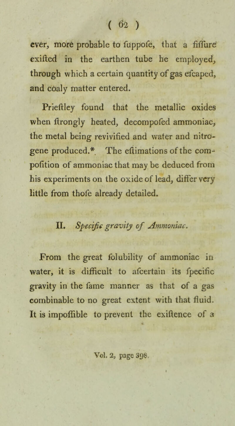 ever, more probable to fuppofe, that a fitTurd exifted in the earthen tube he employed, through which a certain quantity of gas efcaped, and coaly matter entered. Prieftlcy found that the metallic oxides when ftrongly heated, decompofed ammoniac, the metal being revivified and water and nitro- gene produced.* The eftimations of the com- pofition of ammoniac that may be deduced from his experiments on the oxide of lead, differ very little from thofe already detailed. II. Speciji€ gravity of Ammoniac. From the great folubility of ammoniac in water, it is difficult to afeertain its fpecific gravity in the fame manner as that of a gas combinable to no great extent with that fluid. It is impoffible to prevent the exiftence of a Vol. 2, page