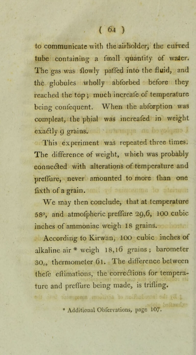 to communicate with thoairholder/ the curved tube containing a fmall quantity of watcn The gas was ilowly patTed into the fluid, and the globules wholly abforbed before they reached the top; much increafe of temperature being confequent. When the abforption was compleat, the phial was increafed in weight exa61Iy 9 grains. This experiment was repeated three times. The difference of weight, which was probably 'connedfed with alterations of temperature and pretTure, never amounted to more than one lixth of a grain. We may then conclude, that at temperature 58°, and atmofpheric prefTure 29,6, 100 cubic inches of ammoniac weigh 18 grains. According to Kirwan, 100 cubic inches of alkaline air * weigh 18,16 grains; barometer 30o, thermometer Ol. The difference between thefe effimations, the corrections for tempera- ture and prefTure being made, is trifling. * Additional Obfervations, page 10/.