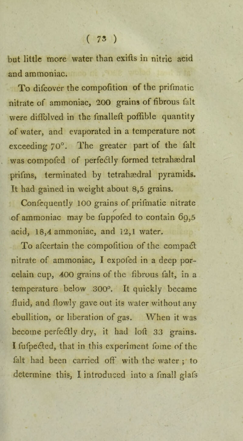 ( 75 ) but little more water than exifts in nitric acid and ammoniac. To difeover the compofition of the prifmatic nitrate of ammoniac, 200 grains of fibrous tidt were diflblved in the fmalleft poUible quantity of water, and evaporated in a temperature not exceeding 70°. The greater part of the fait was compofed of perfe611y formed tetrahaedral prifms, terminated by tetrahaedral pyramids. It had gained in weight about 8,5 grains. Confequently 100 grains of prifmatic nitrate of ammoniac may be fuppofed to contain 6q,5 acid, 18,4 ammoniac, and 12,1 water. To afeertain the compofition of the coinpa61: nitrate of ammoniac, I expofed in a deep por- celain cup, 400 grains of the fibrous fait, in a temperature below 300°. It quickly became fluid, and flowly gave out its water without any ebullition, or liberation of gas. When it was become perfedfly dry, it had loft 33 grains. I fufpe(fled, that in this experiment fume of the fait had been carried off with the water ; to