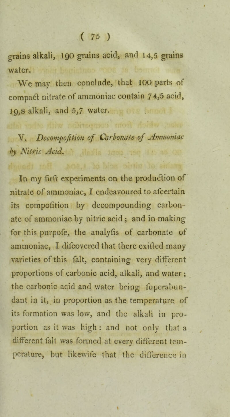 grains alkali, 1 go grains acid, and 14,3 grains water. Wc may then conclude, that 100 parts of compadl nitrate of ammoniac contain 74,5 acid, 19,8 alkali, and 5,7 water. 1 V. Decompofition of Carbonate of Ammoniac by Nitric Acid. . , In my firft experiments on the production of nitrate of ammoniac, I endeavoured to afcertain its compofition by decompounding carbon- ate of ammoniac by nitric acid ; and in making for this purpofe, the analytis of carbonate of % ammoniac, I dilcovered that there exitted many varieties of this fait, containing very different proportions of carbonic acid, alkali, and water ; the carbonic acid and water being fuperabun- dant in it, in proportion as the temperature of its formation was low, and the alkali in pro- portion as it was high : and not only that a different fait was formed at every different tem- perature, but likewife that the difference in