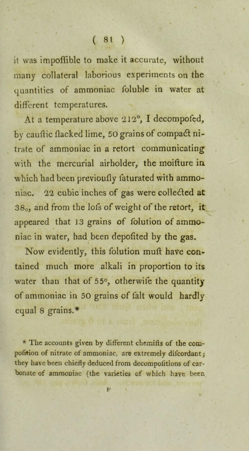 it was impoffiblc to make it accurate, without many collateral laborious experiments on the quantities of ammoniac folublc in water at different temperatures. At a temperature above 212®, I decompofed, by caudic flacked lime, 50 grains of compadt ni- trate of ammoniac in a retort communicating with the mercurial airholder, the moiflure in which had been previoiifly faturated with ammo- niac. 22 cubic inches of gas were collected at 38o, and from the lofs of weight of the retort, it. appeared that 13 grains of folution of ammo- niac in water, bad been depofited by the gas. Now evidently, this folution mud have con- tained much more alkali in proportion to its water than that of 55°, otherwife the quantity of ammoniac in 50 grains of fait would hardly equal 8 grains.* * The accounts given by different chemifts of the com- pofition of nitrate of ammoniac, are extremely difeordant j they have been chiefly deduced from decompolitions of car- bonate of ammoniac (the varieties of which have becn^ F