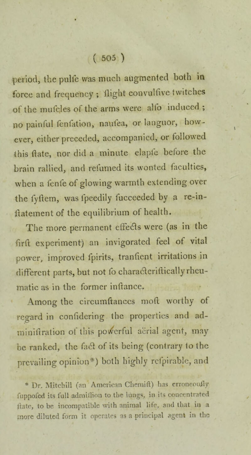 period, the pull'e was much augmented both in force and frequency ; flight convulfive twitches of the mufcles of the arms were alfo induced ; no painful fenfation, naufea, or languor, how- ever, either preceded, accompanied, or followed this date, nor did a minute elapfe before the brain rallied, and refumed its wonted faculties, when a fenfe of glowing warmth extending over the fyftem, was fpeedily fuccceded by a re-in- llatement of the equilibrium of health. The more permanent cfFedls were (as in the drft experiment) an invigorated feel of vital power, improved fpirits, tranficnt irritations in different parts, but not fo characdcriftically rheu- matic as in the former inftance. Among the circumftanccs mod worthy of regard in confidcring the properties and ad- minidration of this pov^crful aerial agent, may be ranked, the facd of its being (contrary to the prevailing opinion*) both highly rcfpirable, and * Dr. Mitcinll (an American Chemift) has crroneootly fnppofed its full aclniillion to the lungs, in its concentrated itatc, to be incompatible with animal life, and that in a tnorc diluted form it operates as a principal agent in the