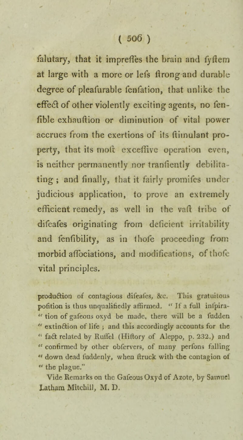 ( 506 ) falutary, that it imprefles the brain and fydem at large with a more or lefs drong and durable degree of pleafurable fenfation, that unlike the efFedt of other violently exciting agents, no fen- fible exhauftion or diminution of vital power accrues from the exertions of its ftiinulant pro- perty, that its molt cxceflivc operation even, is neither permanently nor trantiently debilita- ting ; and finally, that it fairly promifes under judicious application, to prove an extremely efficient remedy, as well in the vaft tribe of difeafes originating from deficient irritability and fenfibility, as in thofe proceeding from morbid affiociations, and modifications, of thofe vital principles. produ6tion of contagious difeafes, &c. This gratuitous pofition is thus unqualifiedly affirmed, “ If a full infpira- “ tion of gafeous oxyd be made, there will be a fudden x extindion of life ; and this accordingly accounts for the “ fa£l related by Ruifel (Hiftory of Aleppo, p, 232.) and “ confirmed by other obfervers, of many perfons falling ** down dead fuddenly, when ftruck with the contagion of “ the plague.” Vide Remarks on the Gafeous Oxyd of Azote, by Samuel