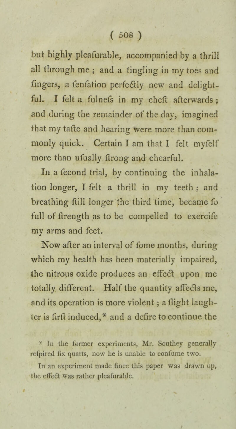 but highly pleafurable, accompanied by a thrill all through me ; and a tingling in my toes and fingers, a fenfation perfedlly new and delight- ful. I felt a fulnefs in my chefl afterwards ; and during the remainder of the day, imagined that my tafte and hearing were more than com- monly quick. Certain I am that I felt myfelf more than ufually flrong arvd chearful. In a fecond trial, by continuing the inhala- tion longer, I felt a thrill in my teeth ; and breathing flill longer the third time, became fo full of ftrength as to be compelled to exercife my arms and feet. Now after an interval of fome months, during which my health has been materially impaired, the nitrous oxide produces an effedl upon me totally, different. Half the quantity affedfs me, and its operation is more violent; a flight laugh- ter is firft induced,* and a defire to continue the In the former experiments, Mr. Southey generally refpired fix quarts, now he is unable to confume two. In an experiment made fince this paper was drawn up, the effed was rather pleafurable.