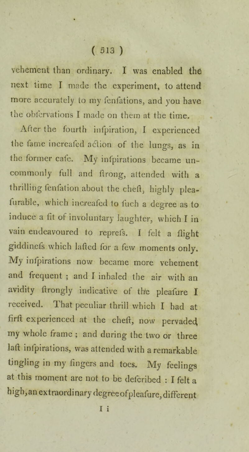 f ( 513 ) vehement than ordinary. I was enabled the next time I made the experiment, to attend more accurately lo my fenfations, and you have the ohlcrvations I made on them at the time. After the fourth infpiration, I experienced t!ic fame increafed action of the lungs, as in the former cafe. My infpirations became un- commonly full and ftrong, attended with a thrilling fenfation about the cheft, highly plea- furable, which increafed to fuch a degree as to induce a fit of involuntary laughtei*, which I in vain endeavoured to reprefs. I felt a flight giddinefs which lafted for a few moments only. My infpirations now became more vehement and frequent ; and I inhaled the air with an avidity ftrongly indicative of the pleafure I received. That peculiar thrill which I had at firfl experienced at the cheft, now pervaded my whole frame ; and during the two or three laft infpirations, was attended with a remarkable tingling in my fingers and toes. My feelings at this moment are not to be deferibed : I felt a high,an extraordinary degreeofpleafure,difFerent I i