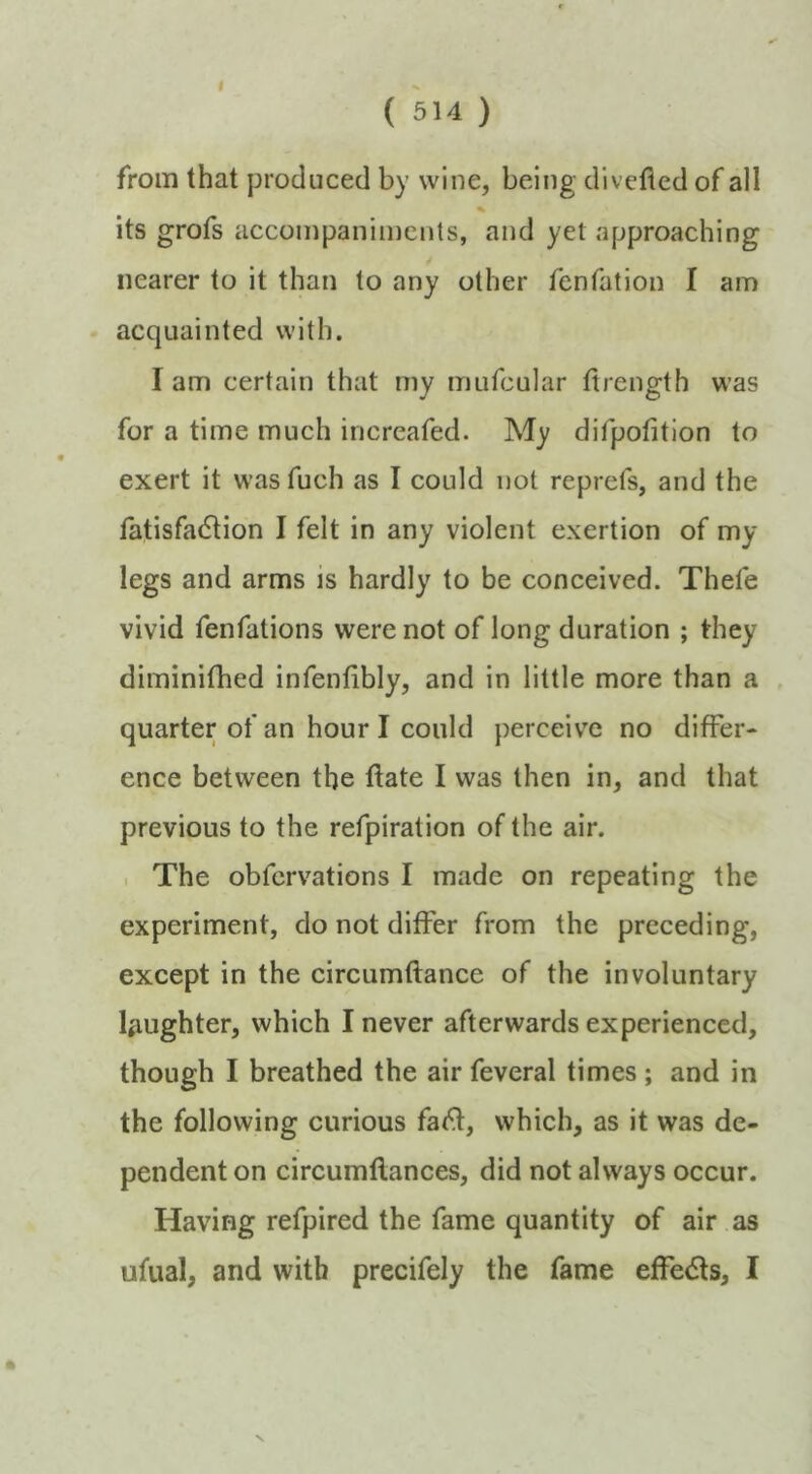 ( 514 ) from that produced by wine, being divefled of all % its grofs accompaniments, and yet approaching nearer to it than to any other fenfation I am acquainted with. I am certain that my mufcular firength was for a time much increafed. My difpofition to exert it wasfuch as I could not reprefs, and the fatisfad^ion I felt in any violent exertion of my legs and arms is hardly to be conceived. Thefe vivid fenfations were not of long duration ; they diminifhed infenfibly, and in little more than a quarter of an hour I could perceive no differ- ence between the date I was then in, and that previous to the refpiration of the air. . The obfcrvations I made on repeating the experiment, do not differ from the preceding, except in the circumftance of the involuntary laughter, which I never afterwards experienced, though I breathed the air feveral times ; and in the following curious fa(^, which, as it was de- pendent on circumftances, did not always occur. Having refpired the fame quantity of air as ufual, and with precifely the fame effe<5ls, I