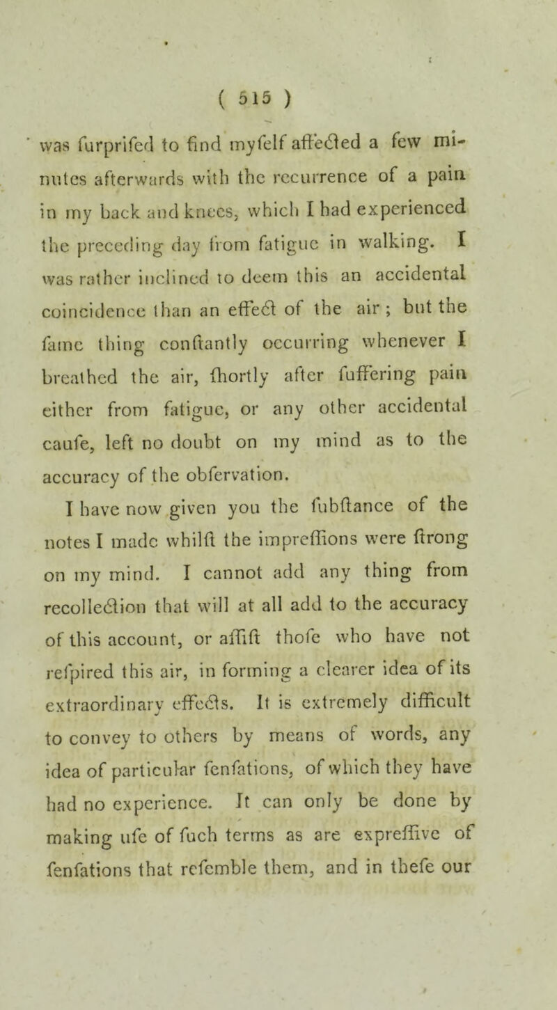 { ( 515 ) was furprifed to find rnyfelf affected a few mi- nutes afterwards with the recurrence of a pain in rny back and knees, which I had experienced the preceding day from fatigue in walking. I was rather inclined to deem this an accidental coincidence than an effect of the air ; but the fame thing confiantly occurring whenever I breathed the air, fhortly after fuffering pain cither from fiitigue, or any other aecidental caufe, left no doubt on my mind as to the accuracy of the obfervation. I have now given you the fubfiance of the notes I made whilfi the impreffions were ftrong on iny mind. I cannot add any thing from recolledlion that will at all add to the accuracy of this account, or affitt thofc who have not refpired this air, in forming a clearer idea of its extraordinary effcdls. It is extremely difficult to convey to others by means of words, any idea of particular fenfations, of which they have had no experience. It can only be done by making ufe of fuch terms as are expreffivc of fenfations that refcmble them, and in thefe our $