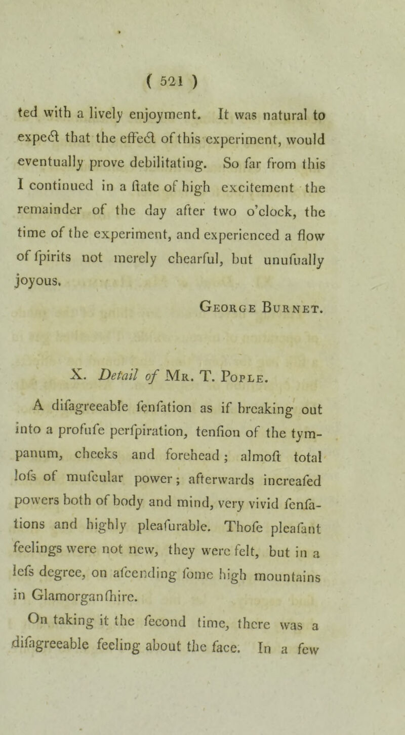 ted with a lively enjoyment. It was natural to expe(5l that the effed of this experiment, would eventually prove debilitating. So far from this I continued in a date of high excitement the remainder of the day after two o’clock, the time of the experiment, and experienced a flow of fpirits not merely chearful, but unufually joyous. George Burnet. X. Detail 0/ Mr. T. Pople. A difagreeabfe fenfation as if breaking out into a profufe perfpiration, tenfion of the tym- panum, cheeks and forehead; almoft total lofs of mufcular power; afterwards increafed powers both of body and mind, very vivid fenta- lions and highly pleafurablc. Thofe pleafant feelings were not new, they were felt, but in a lefs degree, on afeending foinc high mountains in Glamorgan fhirc. On taking it the fecond time, there was a dilagreeable feeling about the face. In a few