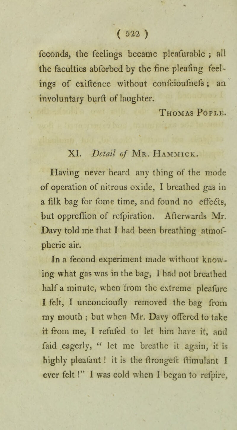 ( 322 ) feconds, the feelings became pleafurable ; all the faculties abforbed by the fine pleating feel- ings of exiftence without confcioufnefs; an involuntary buril of laughter. Thomas Pople. XI. Detail of Mr. Hammick. Having never heard any thing of the mode of operation of nitrous oxide, I breathed gas in a filk bag for fome time, and found no effedts, but oppreffion of refpiration. Afterwards Mr. Davy told me that I had been breathing atmof- pheric air. In a fecond experiment made without know- ing what gas was in the bag, I had not breathed half a minute, when from the extreme pleafure I felt, I unconcioufly removed the bag from my mouth ; but when Mr. Davy offered to take it from me, I refufed to let him have it, and faid .eagerly, “ let me breathe it again, it is highly pleafant! it is the drongeft ftimulant I ever felt!” I was cold when I began to refpire,