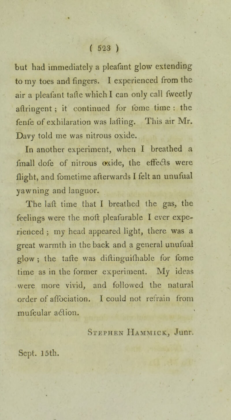 but had immediately a pleafant glow extending to my toes and fingers. I experienced from the air a pleafant tafte which I can only call fweetly aftringent; it continued for Ibmc time : the fenfe of exhilaration was lafiing. This air Mr. Davy told me was nitrous oxide. In another experiment, when I breathed a fmall dofe of nitrous oxide, the efFebls were flight, and fometime afterwards I felt an unufual yawning and languor. The laft time that I breathed the gas, the feelings were the mofi: pleafurable I ever expe- rienced ; my head appeared light, there was a great warmth in the back and a general unufual glow ; the tafle was diftinguifhable for fome time as in the former experiment. My ideas were more vivid, and followed the natural order of afTociation. I could not rel'rain from mufcular adfion. Stephen IIammick, Junr. Sept. 15 th.