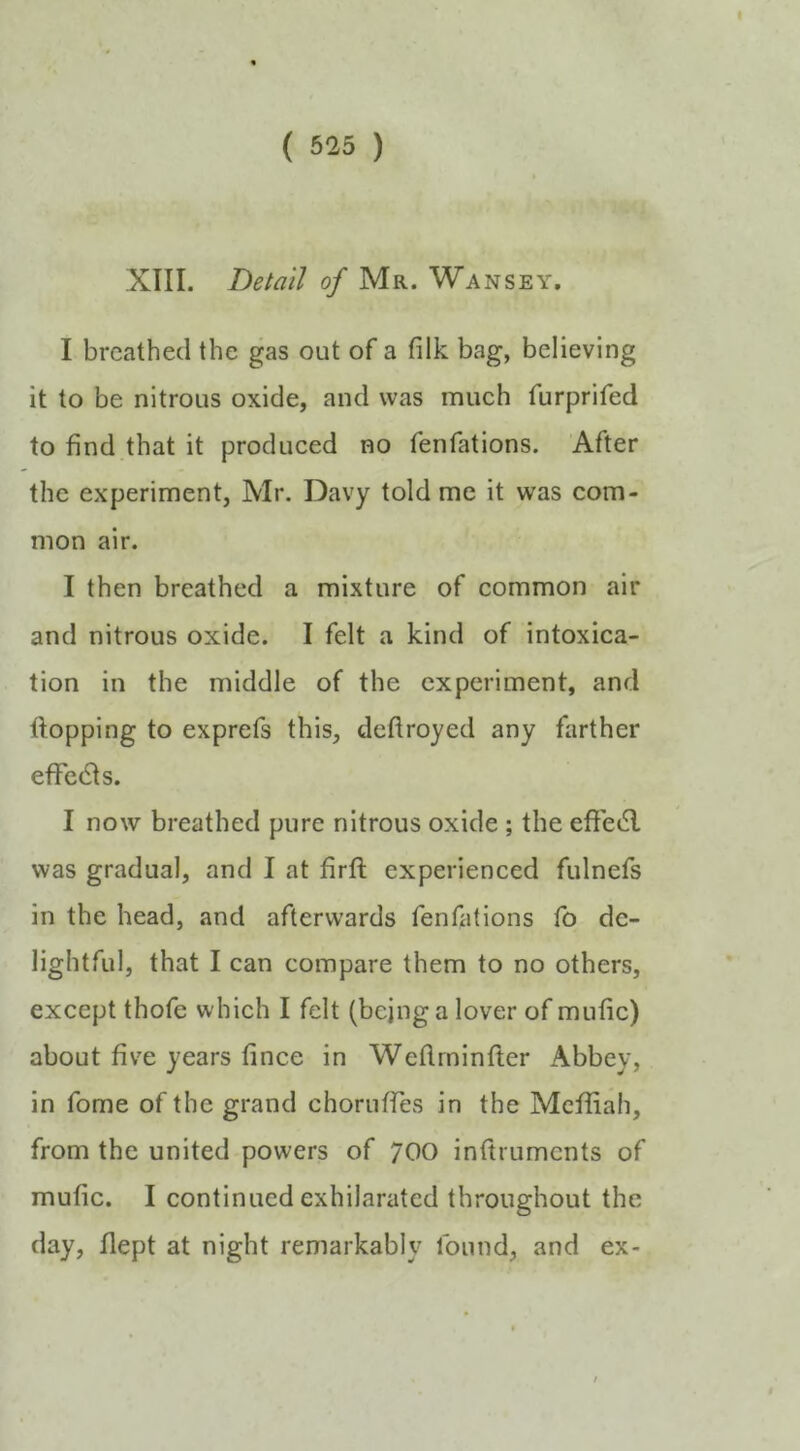 XIII. Detail of Mr. Wansey. I breathed the gas out of a filk bag, believing it to be nitrous oxide, and was much furprifed to find that it produced no fenfations. After the experiment, Mr. Davy told me it was com- mon air. I then breathed a mixture of common air and nitrous oxide. I felt a kind of intoxica- tion in the middle of the experiment, and Hopping to exprefs this, deftroyed any farther efFcdts. I now breathed pure nitrous oxide ; the efiedl was gradual, and I at firfi; experienced fulnefs in the head, and afterwards fenfations fo de- lightful, that I can compare them to no others, except thofe which I felt (being a lover of mufic) about five years fince in Weflminfter Abbey, in fome of the grand choruffes in the Mcffiah, from the united powers of 700 inftruments of mufic. I continued exhilarated throughout the day, flept at night remarkably found, and ex-