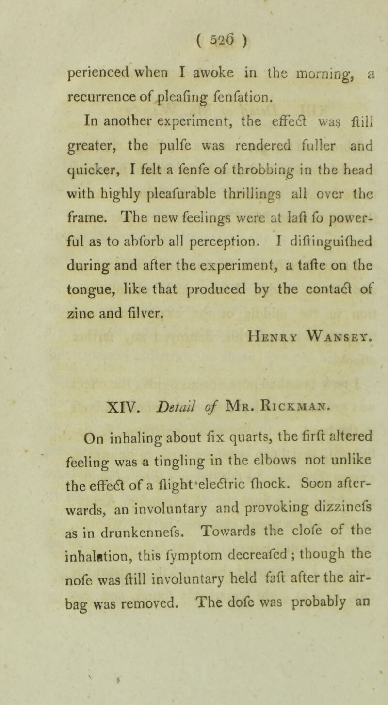 ( 520 ) 4 perienced when I awoke in the inorning, a recurrence of pleafing fcnfation. In another experiment, the effedl was fiill greater, the pulfe was rendered fuller and quicker, I felt a fenfe of throbbing in the head with highly pleafurable thrillings all over the frame. The new feelings were at laft fo power- ful as to abforb all perception. I diftinguiOied during and after the experiment, a tatle on the tongue, like that produced by the contact of zinc and (ilver. Henry Wansey. XIV. Detail of Mr. Rickman. On inhaling about fix quarts, the firft altered feeling was a tingling in the elbows not unlike the effedl of a flight‘eledtric fliock. Soon after- wards, an involuntary and provoking dizzinefs as in drunkennefs. Towards the clofe of the inhalation, this fymptom decreafed ; though the nofe was flill involuntary held faft after the air- bag was removed. The dofe was probably an *