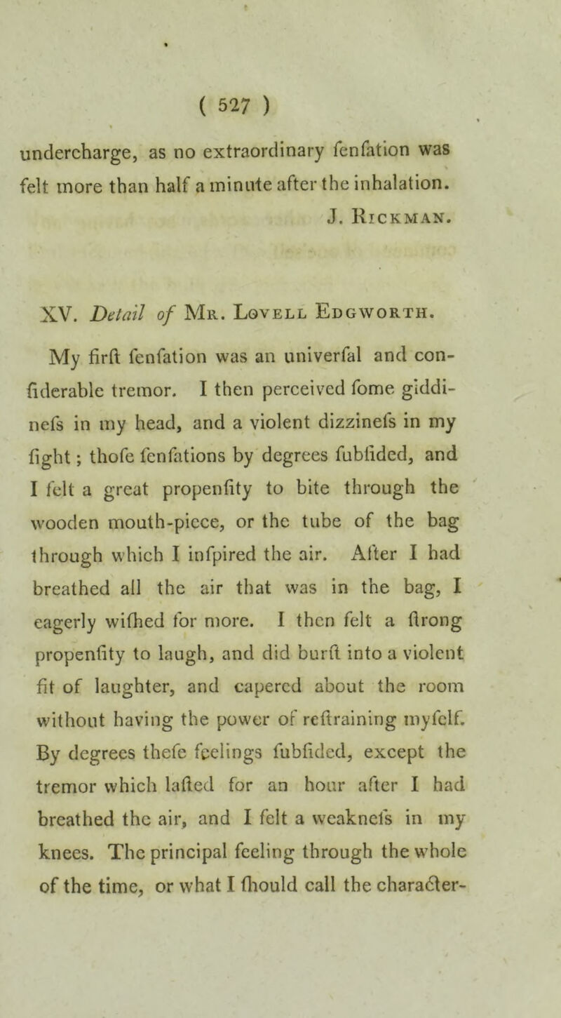 undercharge, as no extraordinary fenfation was % felt more than half a minute after the inhalation. J. Rickman. XV. Detail of Mr. Lovell Edgworth. My firft fenfation was an univerfal and con- (iderable tremor. I then perceived fome giddi- nefs in my head, and a violent dizzinefs in my fight; thofe fenfations by degrees fublided, and I felt a great propenfity to bite through the wooden mouth-piece, or the tube of the bag through which I infpired the air. After I had breathed all the air that was in the bag, I eagerly wifhed for more. I then felt a drong propenfity to laugh, and did burft into a violent fit of laughter, and capered about the room without having the power of reftraining myfclf. By degrees thefe feelings fubfided, except the tremor which lafled for an hour after I had breathed the air, and I felt a weaknefs in my knees. The principal feeling through the whole of the time, or what I fliould call the charadfer-