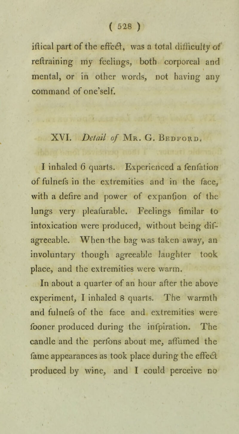 jftical part of the effc6f, was a total difliculty of reftraining my feelings, both corporeal and I mental, or in other words, not having any command of one’self. / XVI. Detail of Mr. G. Bedford* I inhaled 6 quarts. Experienced a fenfation of fulnefs in the extremities and in the face, with a defire and power of expanfion of the lungs very pleafurable. Feelings fimilar to intoxication were produced, without being dif- agreeable. When the bag was taken away, an involuntary though agreeable laughter took place, and the extremities were w'arm. In about a quarter of an hour after the above experiment, I inhaled 8 quarts. The warmth and fulnefs of the face and extremities were fooner produced during the infpiration. The candle and the perfons about me, atTumed the fame appearances as took place during the efFedl produced by wine, and I could perceive no \